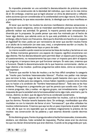 Es imposible pretender en una actividad la desnaturalización de prácticas sociales
que hacen a la construcción de la identidad del individuo, que viven en lo más íntimo
de él. Sin embargo, creemos que se logró alcanzar un clima de abstracción y reflexión
sobre acciones que son consideradas en la cotidianeidad como algo natural, los insultos,
y, principalmente, lo que estos esconden detrás, la ideología que se hace manifiesta en
ellos.
Al tener que escribir los insultos los alumnos manifestaron distintas sensaciones: a
algunos les causó vergüenza, otros se mostraban asombrados porque se les estuviera
pidiendo realizar esa actividad. En general, la mayoría parecía estar entusiasmada y
divertida por la propuesta. Se puede pensar que esto fue motivado por el hecho de
hacer algo distinto, que además entra en lo que está prohibido en la institución. Sin
embargo, ellos lo hacen con frecuencia. ¿Será que lo divertido era hacerlo en un espacio
de legalidad? Se reían; podía ser por nerviosismo de tener que escribir insultos frente
a un adulto de la institución (en este caso, tres), o simplemente escribir un insulto. Es
difícil de precisar, probablemente haya un poco de todo.
Lo mismo sucedió cuando nosotros tomamos las listas de insultos y las leímos en voz
alta. Ambos momentos generaron una especie de impacto; significó encontrarse con
algo distinto. No fue desnaturalización pero permitió dejar un espacio para la pregunta,
el cuestionamiento, no necesariamente hay que crear un impacto para abrir el espacio
a la pregunta; ni tampoco tiene por qué funcionar siempre. En este caso, creemos que
sí funcionó. Desde la descontracturación de lo que hacemos comúnmente –darles un
lugar distinto a los insultos– pudimos preguntarnos sobre éstos, cómo se construyen,
qué expresan.
Tuvieron que escribir la lista de insultos y se les hizo difícil completar la categoría
de “insulto para hombres heterosexuales blancos”. Muchos nos pedían más tiempo
para terminar la lista. Luego de leer los insultos quedó bastante claro que no habían
encontrado insultos para esa categoría, incluso habían repetido o puesto otros insultos
que no hacían a la condición de “hombre heterosexual blanco”. Todo esto se les hizo
evidente. Proseguimos a preguntarles por qué les parecía que sucedía esto. Con más
o menos preguntas, idas y vueltas –en algunos grupos, casi inmediatamente– surgió la
respuesta de que la sociedad veía la homosexualidad como algo malo, anormal o, por lo
menos, distinto; es decir, que de alguna forma es condenado socialmente.
Al respecto, fueron capaces de ver qué escondían los insultos, cuál es la ideología
que los domina. Parecían tenerlo bastante claro. Sin embargo, manifestaban que ellos
insultaban no con la intención de llamar al otro “homosexual”; que ellos utilizaban los
insultos indistintamente. Creemos que aquí se dio un paso importante al poder analizar
–más allá de que no era esperable que se cambiara mágicamente la práctica de los
insultos– esa construcción de las palabras y qué estamos diciendo cuando decimos
algo.
Enlosdistintogrupos,frentealapreguntasobresilos/lashomosexuales,transexuales,
etcétera, son distintos, hubo variedad de respuestas. Muchas veces eran los alumnos
los que nos decían directamente que eran distintos. Cuando se les preguntaba por qué,
66
 