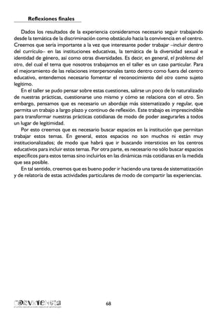 Reflexiones finales
Dados los resultados de la experiencia consideramos necesario seguir trabajando
desde la temática de la discriminación como obstáculo hacia la convivencia en el centro.
Creemos que sería importante a la vez que interesante poder trabajar –incluir dentro
del currículo– en las instituciones educativas, la temática de la diversidad sexual e
identidad de género, así como otras diversidades. Es decir, en general, el problema del
otro, del cual el tema que nosotros trabajamos en el taller es un caso particular. Para
el mejoramiento de las relaciones interpersonales tanto dentro como fuera del centro
educativo, entendemos necesario fomentar el reconocimiento del otro como sujeto
legítimo.
En el taller se pudo pensar sobre estas cuestiones, salirse un poco de lo naturalizado
de nuestras prácticas, cuestionarse uno mismo y cómo se relaciona con el otro. Sin
embargo, pensamos que es necesario un abordaje más sistematizado y regular, que
permita un trabajo a largo plazo y continuo de reflexión. Este trabajo es imprescindible
para transformar nuestras prácticas cotidianas de modo de poder asegurarles a todos
un lugar de legitimidad.
Por esto creemos que es necesario buscar espacios en la institución que permitan
trabajar estos temas. En general, estos espacios no son muchos ni están muy
institucionalizados; de modo que habrá que ir buscando intersticios en los centros
educativos para incluir estos temas. Por otra parte, es necesario no sólo buscar espacios
específicos para estos temas sino incluirlos en las dinámicas más cotidianas en la medida
que sea posible.
En tal sentido, creemos que es bueno poder ir haciendo una tarea de sistematización
y de relatoría de estas actividades particulares de modo de compartir las experiencias.
68
 