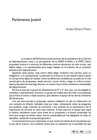 Parlamento Juvenil
Analía Olivera Prieto
La iniciativa del Parlamento Juvenil provino de la presidencia de la Cámara
de Representantes, junto a la participación de la ANEP, el INAU y la IMPO. Dicha
propuesta involucró a alumnos de diferentes centros educativos de todo el país, que
debían elegir a un representante para luego trabajar en la creación de un proyecto
educativo por departamento.
Siguiendo estas pautas, cada centro debía elegir mediante voto secreto, pero no
obligatorio, a un representante. La elección en el liceo en el cual realicé la beca implicó
un compromiso digno de resaltar. Entre las diferentes candidaturas se podía ver la más
variada gama de propuestas, desde permitir comer chicle y elegir el uniforme liceal,
hasta propuestas de más largo alcance, en cuanto a que incluían reclamos o necesidades
del departamento.
Ése fue el caso de un grupo de adolescentes de 2º y 3er
año, que, una vez elegida su
candidata a representante, formaron un grupo de trabajo para formular una propuesta
que sirviera al centro y fuese atractiva, para obtener el apoyo de los demás miembros
del Parlamento.
Una vez estructurada la propuesta, quienes trabajaron en ella se embarcaron en
una campaña de difusión realizada clase por clase, contestando todas las preguntas
que pudieran surgir, tratando de convencer a los votantes de su pertinencia y de la
importancia de tomarse en serio esta instancia. Si bien éste fue el equipo que logró
la victoria, decidieron incluir otras líneas en su propuesta y se buscó contemplar las
otras que surgían de dichas visitas. Fueron presentadas por los delegados de clase en
asamblea, resultando la propuesta ganadora.
La convocatoria fue muy importante, lo que mostró el interés de los estudiantes por
lo que allí se trataría. Una condición previa para la realización de la asamblea fue que
69
 