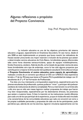 7
Algunas reflexiones a propósito
del Proyecto Convivencia
Insp. Prof. Margarita Romero
La inclusión educativa es uno de los objetivos prioritarios del sistema
educativo uruguayo, especialmente en Enseñanza Secundaria. En ese marco, desde el
año 2008 se está implementando un proyecto que busca revertir los indicadores de
fracaso escolar procurando una mayor inserción e inclusión de los jóvenes que asisten
a determinados centros educativos de Ciclo Básico, brindándoles apoyos diferenciales
tales como horas docentes extracurriculares, apoyo de equipos multidisciplinarios,
fondos financieros, etcétera. Además de ello, se ha tratado de apuntalar ciertos de estos
liceos brindándoles otro tipo de andamiaje, como lo han sido algunos proyectos que
contribuyeron a mejorar el clima escolar de la población estudiantil. Entre ellos se incluye
el Proyecto Convivencia: el centro educativo como espacio de aprendizajes,
realizado a través de un convenio que efectuó el CES con UNESCO. Esta experiencia
brindó a 17 de los 78 liceos que tienen el Proyecto PIU la posibilidad de trabajar con 31
estudiantes de 3º y 4º de Formación de Profesorado.
Fue ésta una muy interesante y enriquecedora experiencia, especialmente para los
jóvenes estudiantes de profesorado, quienes pudieron “mirar” y participar del quehacer
cotidiano de instituciones de altísima complejidad. Pero su intervención no se limitó sólo
a ello sino que en sólo seis meses lograron realizar propuestas de trabajo que fueron
muy bien recepcionadas, especialmente por los destinatarios directos, los jovencitos
que asisten a nuestros liceos. Si bien la inserción en las instituciones resultó diferente
para cada uno de los que participó de la experiencia, ya que sin dudas ello está vinculado
a las características de las comunidades educativas que cada uno encontró así como a
las propias cualidades personales y propuestas de cada uno de los participantes, pudo
percibirse que, además de con los alumnos, lograron vincularse especialmente con los
 