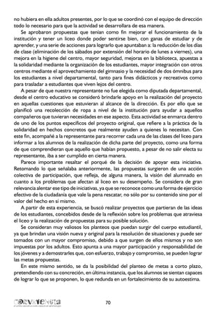 no hubiera en ella adultos presentes, por lo que se coordinó con el equipo de dirección
todo lo necesario para que la actividad se desarrollara de esa manera.
Se aprobaron propuestas que tenían como fin mejorar el funcionamiento de la
institución y tener un liceo donde poder sentirse bien, con ganas de estudiar y de
aprender, y una serie de acciones para lograrlo que apuntaban a: la reducción de los días
de clase (eliminación de los sábados por extensión del horario de lunes a viernes), una
mejora en la higiene del centro, mayor seguridad, mejoras en la biblioteca, apuestas a
la solidaridad mediante la organización de los estudiantes, mayor integración con otros
centros mediante el aprovechamiento del gimnasio y la necesidad de dos ómnibus para
los estudiantes a nivel departamental, tanto para fines didácticos y recreativos como
para trasladar a estudiantes que viven lejos del centro.
A pesar de que nuestra representante no fue elegida como diputada departamental,
desde el centro educativo se consideró brindarle apoyo en la realización del proyecto
en aquellas cuestiones que estuvieran al alcance de la dirección. Es por ello que se
planificó una recolección de ropa a nivel de la institución para ayudar a aquellos
compañeros que tuvieran necesidades en ese aspecto. Esta actividad se enmarca dentro
de uno de los puntos específicos del proyecto original, que refiere a la práctica de la
solidaridad en hechos concretos que realmente ayuden a quienes lo necesitan. Con
este fin, acompañé a la representante para recorrer cada una de las clases del liceo para
informar a los alumnos de la realización de dicha parte del proyecto, como una forma
de que comprendieran que aquello que habían propuesto, a pesar de no salir electa su
representante, iba a ser cumplido en cierta manera.
Parece importante resaltar el porqué de la decisión de apoyar esta iniciativa.
Retomando lo que señalaba anteriormente, las propuestas surgieron de una acción
colectiva de participación, que refleja, de alguna manera, la visión del alumnado en
cuanto a los problemas que afectan al liceo en su desempeño. Se considera de gran
relevancia alentar ese tipo de iniciativas, ya que se reconoce como una forma de ejercicio
efectivo de la ciudadanía que vale la pena rescatar, no sólo por su contenido sino por el
valor del hecho en sí mismo.
A partir de esta experiencia, se buscó realizar proyectos que partieran de las ideas
de los estudiantes, concebidos desde de la reflexión sobre los problemas que atraviesa
el liceo y la realización de propuestas para su posible solución.
Se consideran muy valiosos los planteos que puedan surgir del cuerpo estudiantil,
ya que brindan una visión nueva y original para la resolución de situaciones y puede ser
tomados con un mayor compromiso, debido a que surgen de ellos mismos y no son
impuestas por los adultos. Esto apunta a una mayor participación y responsabilidad de
los jóvenes y a demostrarles que, con esfuerzo, trabajo y compromiso, se pueden lograr
las metas propuestas.
En este mismo sentido, se da la posibilidad del planteo de metas a corto plazo,
pretendiendo con su concreción, en última instancia, que los alumnos se sientan capaces
de lograr lo que se proponen, lo que redunda en un fortalecimiento de su autoestima.
70
 