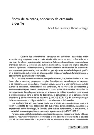 Show de talentos, concurso deletreando
y desfile
Ana Lilián Pereira y Yhon Camargo
Cuando los adolescentes participan en diferentes actividades están
aprendiendo y adquieren mayor poder de decisión sobre su vida, confían más en sí
mismos y fortalecen su autonomía y autoestima. Además, desarrollan su capacidad para
promover cambios y fomentan una cultura democrática, ya que ésta implica escuchar
distintas opiniones, sopesar opciones y compartir la toma de decisiones. Se potencia su
sentimiento de pertenencia y responsabilidad, por ejemplo, a través de la participación
en la organización del evento, en el que pueden proponer reglas de funcionamiento y
posiblemente quieran darle continuidad.
En la participación con autonomía y empoderamiento, los jóvenes inician la acción,
desarrollan proyectos y propuestas propias, fijan objetivos, metodologías, se expresan
si es necesario con sus códigos, y buscan apoyo, asesoría y acompañamiento adulto
cuando lo requieren. Participación, en conclusión, no es ver a los adolescentes y
jóvenes como simples sujetos beneficiarios o como voluntarios en roles residuales. La
participación se da en la generación de un ambiente de colaboración intergeneracional
o intrainstitucional para la toma de decisiones, la colaboración en la solución de los
problemas y el desarrollo de las iniciativas (UNICEF, 2008: 70). El acto de participar
debe ser voluntario; la obligatoriedad iría contra la esencia del derecho.
Los adolescentes son una fuerza social en proceso de estructuración, con una
visión y concepto de vidas específicas, con sus propias potencialidades, capacidades y
expresiones, como la energía, la facilidad para nuevos aprendizajes, el entusiasmo, la
creatividad, sus correspondientes demandas y propuestas (UNICEF, 2008: 71).
Para que sea posible la participación adolescente creemos necesario articular y liberar
espacios, recursos y mecanismos destinados a ello, abrir la escucha desde la equidad
con el reconocimiento de la expresión de los elementos identitarios adolescentes
71
 