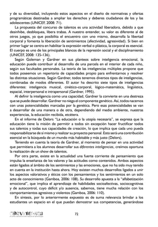 y de su diversidad, incluyendo estos aspectos en el diseño de normativas y ofertas
programáticas destinadas a ampliar los derechos y deberes ciudadanos de los y las
adolescentes (UNICEF, 2008: 71).
La propuesta del concurso de talentos es una actividad liberadora, debido a que
desinhibe, desbloquea, libera trabas. A nuestro entender, su valor es diferente al de
otros juegos, ya que posibilita el encuentro con uno mismo, desarrolla la libertad
corporal y fomenta la liberación de sentimientos (afectividad, agresividad). Si bien en
primer lugar se centra en habilitar la expresión verbal o plástica, la corporal es esencial.
El cuerpo es uno de los principales blancos de la represión social y el disciplinamiento
(UNICEF, 2008: 135-136).
Según Goleman y Gardner en sus planteos sobre inteligencia emocional, la
educación puede contribuir al desarrollo de una parcela en el interior de cada niño,
según sus facultades personales. La teoría de las inteligencias múltiples propone que
todos poseemos un repertorio de capacidades propio para enfrentarnos y resolver
las distintas situaciones. Según Gardner, todos tenemos diversos tipos de inteligencias,
combinadas de modos diferentes. El autor ha descrito siete tipos de inteligencias
diferentes: inteligencia musical, cinético-corporal, lógico-matemática, lingüística,
espacial, interpersonal e intrapersonal (Gardner, 1995).
Al definir la inteligencia como una capacidad, Gardner la convierte en una destreza
que se puede desarrollar. Gardner no niega el componente genético. Así, todos nacemos
con unas potencialidades marcadas por la genética. Pero esas potencialidades se van
a desarrollar de una manera o de otra, dependiendo del medio ambiente, nuestras
experiencias, la educación recibida, etcétera.
En el informe de Delors “La educación o la utopía necesaria”, se expresa que la
educación tiene la misión de permitir a todos sin excepción hacer fructificar todos
sus talentos y todas sus capacidades de creación, lo que implica que cada uno pueda
responsabilizarse de sí mismo y realizar su proyecto personal. Esto será una contribución
esencial en la búsqueda de un mundo más habitable y más justo (Delors).
Teniendo en cuenta la teoría de Gardner, al momento de pensar en una actividad
que permitiera a los alumnos desarrollar sus diferentes inteligencias, creímos oportuna
la realización de un show de talentos.
Por otra parte, existe en la actualidad una fuerte corriente de pensamiento que
impulsa la enseñanza de los valores y las actitudes como contenidos. Ambos aspectos
están ligados al ámbito de los sentimientos y las emociones, que no ha sido muy tenido
en cuenta en la institución hasta ahora. Hoy existen muchos desarrollos ligados a unir
los aspectos valorativos y éticos con los pensamientos y los sentimientos en un solo
acto de conocimiento (Gamboa, 2006: 108). Su desarrollo apuesta a la “alfabetización
emocional”, que implica el aprendizaje de habilidades socioafectivas, sociocognitivas
y de autocontrol, cuyo déficit y/o ausencia, sabemos, tiene mucha relación con los
comportamientos agresivos y violentos (Gamboa, 2006: 110).
En síntesis, por lo anteriormente expuesto es de suma relevancia brindar a los
estudiantes un espacio en el que puedan demostrar sus competencias, generándose
72
 