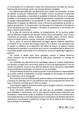 un clima positivo en la institución a través del involucramiento de todos sus actores,
favoreciendo así la inclusión social y los vínculos afectivos saludables.
Los objetivos generales que nos planteamos para realizar las actividades –el show
de talentos, el concurso “Deletreando” y el desfile– fueron: a) potenciar el desarrollo
de talentos, capacidades y creatividad; b) posibilitar la diversión efectiva en el espacio
brindado; c) incrementar las oportunidades de participación, integración e interacción;
d) otorgar responsabilidades a los estudiantes; e) crear espacios para la participación
adolescente; f) respetar los diferentes ritmos y formas de participación; g) brindar un
espacio de expresión; h) comprometer a los docentes en la motivación y movilización
de los estudiantes para que participen; i) fortalecer la socialización y los vínculos con
pares y actores institucionales.
En el caso del concurso de talentos, las presentaciones de los alumnos podían
abarcar diferentes categorías; por ejemplo: música, danza (coreografía), canto, humor,
imitaciones de personas, sonidos musicales y/o animales, teatro (mímicas, títeres),
pintura y/o dibujo, poemas, cuentos, historietas, manualidades, invenciones.
Por su parte, el concurso Deletreando perseguía algunos objetivos específicos:
a) fomentar el uso correcto de la lengua materna; b) incentivar a los estudiantes por
el estudio; c) colaborar en la adquisición del hábito de lectura; d) obtener mejores
resultados en la expresión, y producción oral y escrita. Las palabras que se utilizaron en
la actividad estaban relacionadas con la convivencia, ya sea con significados negativos o
positivos.
Por último, el desfile tenía como propósito mostrar la belleza femenina,
siendo necesario que las representantes de cada grupo expresaran un mensaje de
convivencia.
Los resultados que obtuvimos de las actividades superaron nuestras expectativas.
Por ejemplo, se logró que concurrieran padres en forma de espectadores lo cual nos
resultó muy positivo, ya que es muy difícil de observar hoy en día que los responsables
de los estudiantes se preocupen e involucren en sus actividades.
En lo que refiere a los alumnos, pudimos percibir mucho entusiasmo y responsabilidad
de su parte, tanto en la dedicación, el tiempo empleado en los ensayos, en la elección
de la vestimenta y de la coreografía.
Con respecto al concurso Deletreando, pudimos observar a los estudiantes animados
y ansiosos por participar; por lo cual podríamos decir que la propuesta los motivó. Por
esto, la dirección manifestó que la volverá a realizar.
Como aspecto negativo, podríamos señalar que no se logró involucrar a los docentes
de la institución en la actividad.
Como conclusión, podríamos decir que este tipo de actividades, competitivas
pero saludables y constructivas, son las que requiere nuestro sistema educativo; son
actividades a través de las cuales se establece la interacción entre los miembros de la
comunidad educativa y se brindan espacios para la presentación de distintos talentos de
cada alumno, se promueve la resiliencia y se logra uno de los objetivos de la educación
que es atender a la diversidad.
73
 