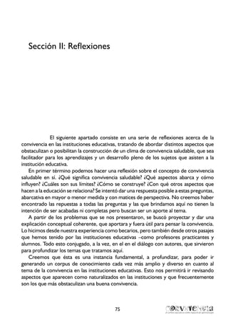 Sección II: Reflexiones
El siguiente apartado consiste en una serie de reflexiones acerca de la
convivencia en las instituciones educativas, tratando de abordar distintos aspectos que
obstaculizan o posibilitan la construcción de un clima de convivencia saludable, que sea
facilitador para los aprendizajes y un desarrollo pleno de los sujetos que asisten a la
institución educativa.
En primer término podemos hacer una reflexión sobre el concepto de convivencia
saludable en sí. ¿Qué significa convivencia saludable? ¿Qué aspectos abarca y cómo
influyen? ¿Cuáles son sus límites? ¿Cómo se construye? ¿Con qué otros aspectos que
hacen a la educación se relaciona? Se intentó dar una respuesta posible a estas preguntas,
abarcativa en mayor o menor medida y con matices de perspectiva. No creemos haber
encontrado las repuestas a todas las preguntas y las que brindamos aquí no tienen la
intención de ser acabadas ni completas pero buscan ser un aporte al tema.
A partir de los problemas que se nos presentaron, se buscó proyectar y dar una
explicación conceptual coherente, que aportara y fuera útil para pensar la convivencia.
Lo hicimos desde nuestra experiencia como becarios, pero también desde otros pasajes
que hemos tenido por las instituciones educativas –como profesores practicantes y
alumnos. Todo esto conjugado, a la vez, en el en el diálogo con autores, que sirvieron
para profundizar los temas que tratamos aquí.
Creemos que ésta es una instancia fundamental, a profundizar, para poder ir
generando un corpus de conocimiento cada vez más amplio y diverso en cuanto al
tema de la convivencia en las instituciones educativas. Esto nos permitirá ir revisando
aspectos que aparecen como naturalizados en las instituciones y que frecuentemente
son los que más obstaculizan una buena convivencia.
75
 
