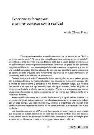 Experiencias formativas:
el primer contacto con la realidad
Analía Olivera Prieto
Es muy común escuchar a aquellos docentes que recién empiezan: “A mí no
me prepararon para esto”, “lo que se dice en los libros no tiene nada que ver con la realidad”.
Sin embargo, creo que vale la pena destacar algo que a veces parece olvidársenos:
los conocimientos que nos proporciona nuestra formación de grado no son pociones
mágicas e infalibles sino herramientas que habrán de adecuarse para pensar y actuar en
una realidad compleja y difícil de abordar. Es por esto que considero que la experiencia
de becaria en este proyecto tiene fundamental importancia en nuestra formación, en
tanto enriqueció la mirada áulica e institucional.
Comencé mi práctica de 4º año con la ilusión que significa tener el primer grupo,
con la independencia y las responsabilidades que implica ser la docente a cargo, con
el miedo de equivocarme y perjudicar a mis alumnos. Descubrí luego, que no sólo
me pasaba a mí, que era algo común y que, de alguna manera, refleja el grado de
compromiso hacia la profesión que se ha elegido. Pronto, me vi superada por ciertas
situaciones a las cuales no podía enfrentarme con las teorías que había recibido en la
formación docente.
Ya terminando mi carrera, en la prueba fundamental que significa el ser docente con
un grupo a cargo por primera vez, me veía fallando en lo que sería mi espacio de trabajo
por un largo tiempo. Las opciones eran muy simples: o encontraba una solución a los
conflictos que me impedían desarrollar mi rol como pretendía o me buscaba una nueva
profesión.
Los becarios nos unimos al Proyecto Convivencia en junio; hacía ya unos meses
que ocupaba un puesto docente en el liceo donde ahora también iba a ser becaria.
Había pasado mucho de mi tiempo libre buscando, inventando nuevas estrategias para
abordar los problemas de conducta de un grupo sumamente conflictivo.
77
 