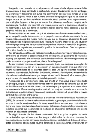 Luego del curso introductorio del proyecto, al volver al aula, el panorama se había
transformado. ¿Había cambiado la realidad del grupo? Ciertamente no. Sin embargo,
las ponencias y discusiones del curso me permitieron adoptar una mirada un poco
más amplia. Suponía mirar al ser humano desde su complejidad –que no se acaba en
lo que sucede en una hora de clase– atravesado, tanto positiva como negativamente,
por múltiples factores, a los que se suman los diferentes conflictos, propios de la
adolescencia. También me permitió una mirada nueva sobre la institución educativa,
no restringida al aula, que toma en cuenta todos los actores, roles, espacios, y que se
proyecta más allá de la institución.
Si quería comprender mejor por qué los alumnos actuaban de determinada manera,
ya no me podía quedar únicamente con el pequeño mundo del aula, necesitaba de una
mirada más compleja. Esa mirada me llevó a ver que las diferentes situaciones de mala
conducta que se me presentaban en aula –de alguna manera, producto de una situación
más compleja– son parte de la problemática que debe afrontar la institución en general,
apostando a la negociación y resolución pacífica de los conflictos. Con esta postura,
enfrenté el desafío de la beca.
Por otra parte, en el liceo se había comenzado, desde un nuevo proyecto de centro,
otra forma de encarar la gestión institucional que suponía un paradigma de respeto al
sujeto y que apostaba a la resolución pacífica de los conflictos. ¡En qué mejor marco se
podía encuadrar el proyecto del cual, ahora, formaba parte!
En ese contexto comencé mi aventura, con más dudas que certezas, sin un plan de
acción muy concreto y con un rol a construir. En esta construcción creo que influyeron
mucho las identidades de los distintos becarios; cada uno aportó distintos matices de
acuerdo a sus intereses, facilidades, dificultades, etcétera. Por mi parte, me sentía más
cómoda actuando de una forma que me permitiera medir los resultados a corto plazo
y que tuviera efecto en la mayor cantidad de población posible.
A instancias de la directora del liceo, que brindó un gran apoyo al proyecto desde
un principio, surgió la idea de atender los distintos problemas de conducta que se dan
en los diferentes espacios del centro con un enfoque que apostara a un mejor clima
de convivencia. Desde un diagnóstico realizado en conjunto con distintos actores de
la institución se priorizó hacer foco en el espacio del recreo; allí se percibía la mayor
cantidad de conflictos entre pares.
Como punto de partida para realizar el trabajo se tomó la obra de Sara Rozemblum
(1998).Secomenzóatrabajarenlaconformacióndeungrupoque,previamenteformado
en la en la resolución de conflictos de manera no violenta, ayudara a sus compañeros a
lograr una mejor convivencia en los momentos del recreo. Adaptando lo propuesto por
la autora se pensó que los alumnos no mediaran en situaciones conflictivas sino que lo
hicieran en actividades concretas.
Se eligió alumnos de los niveles superiores del liceo y se propuso una serie
de actividades, que si bien eran los juegos tradicionales de siempre, permiten la
internalización de ciertas normas de conductas básicas, trasladables a distintos ámbitos.
Estos estudiantes podrán luego llevar lo aprendido a sus compañeros, involucrarlos en
78
 