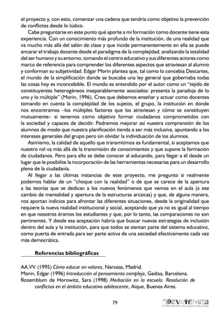el proyecto y, con esto, comenzar una cadena que tendría como objetivo la prevención
de conflictos desde lo lúdico.
Cabe preguntarse en este punto qué aporte a mi formación como docente tiene esta
experiencia. Con un conocimiento más profundo de la institución, de una realidad que
va mucho más allá del salón de clase y que incide permanentemente en ella se puede
encarar el trabajo docente desde el paradigma de la complejidad; analizando la totalidad
del ser humano y su entorno, tomando el centro educativo y sus diferentes actores como
marco de referencia para comprender los diferentes aspectos que atraviesan al alumno
y conforman su subjetividad. Edgar Morin plantea que, tal como lo concebía Descartes,
el mundo de la simplificación donde se buscaba una ley general que gobernaba todas
las cosas hoy es inconcebible. El mundo es entendido por el autor como un “tejido de
constituyentes heterogéneos inseparablemente asociados: presenta la paradoja de lo
uno y lo múltiple” (Morin, 1996). Creo que debemos enseñar y actuar como docentes
tomando en cuenta la complejidad de los sujetos, el grupo, la institución en donde
nos encontramos –los múltiples factores que los atraviesan y cómo se constituyen
mutuamente– si tenemos como objetivo formar ciudadanos comprometidos con
la sociedad y capaces de decidir. Podremos mejorar así nuestra comprensión de los
alumnos de modo que nuestra planificación tienda a ser más inclusiva, apuntando a los
intereses generales del grupo pero sin olvidar la individuación de los alumnos.
Asimismo, la calidad de aquello que transmitimos es fundamental, si aceptamos que
nuestro rol va más allá de la transmisión de conocimientos y que supone la formación
de ciudadanos. Pero para ello se debe conocer al educando, para llegar a él desde un
lugar que le posibilite la incorporación de las herramientas necesarias para un desarrollo
pleno de la ciudadanía.
Al llegar a las últimas instancias de este proyecto, me pregunto si realmente
podemos hablar de un “choque con la realidad” o de que se carece de la apertura
a las teorías que se dedican a los nuevos fenómenos que vemos en el aula (a ese
cambio de mentalidad y apertura de la estructuras arcaicas) y que, de alguna manera,
nos aportan indicios para afrontar las diferentes situaciones, desde la originalidad que
requiere la nueva realidad institucional y social, aceptando que ya no es igual al tiempo
en que nosotros éramos los estudiantes y que, por lo tanto, las comparaciones no son
pertinentes. Y desde esa aceptación habría que buscar nuevas estrategias de inclusión
dentro del aula y la institución, para que todos se sientan parte del sistema educativo,
como puerta de entrada para ser parte activa de una sociedad efectivamente cada vez
más democrática.
Referencias bibliográficas
AA.VV. (1995) Cómo educar en valores, Narceas, Madrid.
Morin, Edgar (1996) Introducción al pensamiento complejo, Gedisa, Barcelona.
Rozemblum de Horowitz, Sara (1998) Mediación en la escuela. Resolución de
conflictos en el ámbito educativo adolescente, Aique, Buenos Aires.
79
 