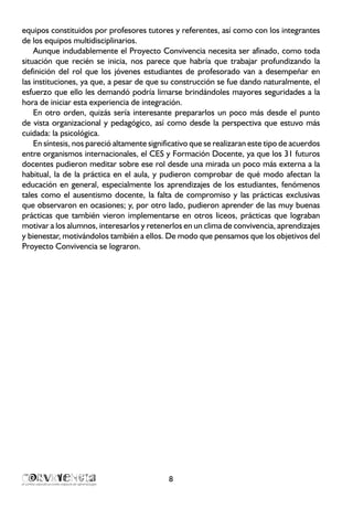 8
equipos constituidos por profesores tutores y referentes, así como con los integrantes
de los equipos multidisciplinarios.
Aunque indudablemente el Proyecto Convivencia necesita ser afinado, como toda
situación que recién se inicia, nos parece que habría que trabajar profundizando la
definición del rol que los jóvenes estudiantes de profesorado van a desempeñar en
las instituciones, ya que, a pesar de que su construcción se fue dando naturalmente, el
esfuerzo que ello les demandó podría limarse brindándoles mayores seguridades a la
hora de iniciar esta experiencia de integración.
En otro orden, quizás sería interesante prepararlos un poco más desde el punto
de vista organizacional y pedagógico, así como desde la perspectiva que estuvo más
cuidada: la psicológica.
En síntesis, nos pareció altamente significativo que se realizaran este tipo de acuerdos
entre organismos internacionales, el CES y Formación Docente, ya que los 31 futuros
docentes pudieron meditar sobre ese rol desde una mirada un poco más externa a la
habitual, la de la práctica en el aula, y pudieron comprobar de qué modo afectan la
educación en general, especialmente los aprendizajes de los estudiantes, fenómenos
tales como el ausentismo docente, la falta de compromiso y las prácticas exclusivas
que observaron en ocasiones; y, por otro lado, pudieron aprender de las muy buenas
prácticas que también vieron implementarse en otros liceos, prácticas que lograban
motivar a los alumnos, interesarlos y retenerlos en un clima de convivencia, aprendizajes
y bienestar, motivándolos también a ellos. De modo que pensamos que los objetivos del
Proyecto Convivencia se lograron.
 