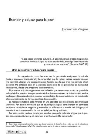 Escribir y educar para la paz5
Joaquín Peña Zangaro
“la paz posee un marco cultural […]. Está relacionada al acto de aprender,
comunicar y educar. La paz no es un estado dado, sino algo a ser instaurado
y construido por nosotros.” (Razende, 2007: 18)
¿Por qué escribir y educar para la paz?
La experiencia como becario me ha permitido enriquecer la mirada
hacia el acontecer institucional y la comunidad que lo rodea; valiosa experiencia que
me permitió adoptar una perspectiva más flexible, que la que creo me permite el rol
docente. Me enfocaré aquí en la violencia como uno de los problemas de la realidad
institucional, desde una propuesta transformadora.
El presente artículo surge como una reflexión que tiene como punto de partida la
calidad de los vínculos interpersonales de los distintos actores de la institución, en los
cuales percibí una tendencia a resolver los conflictos de manera violenta, tal vez debido
al desconocimiento de formas pacíficas de resolución.
La realidad educativa está inmersa en una sociedad que nos avasalla con mensajes
violentos. Por esto es necesario que se eduque para la paz: para abordar los conflictos
de forma no violenta, negociar y entender las diferencias a través del diálogo y así
contribuir en la construcción de una sociedad pacífica y solidaria.
Por esto escribir y educar para la paz; escribir, porque la violencia, al igual que la paz,
son conceptos culturales y no naturales al ser humano. De este modo:
5	 Este trabajo esta inspirado en el proyecto que desde hace más de diez años lleva a cabo una red de educadores
denominada “Educadores para la Paz”. Por más información acerca de esta red véase www.educapaz.org.br.
80
 