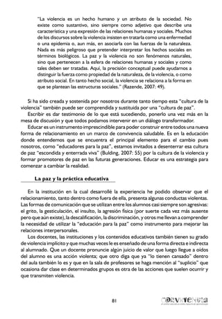 “La violencia es un hecho humano y un atributo de la sociedad. No
existe como sustantivo, sino siempre como adjetivo que describe una
característica y una expresión de las relaciones humanas y sociales. Muchos
de los discursos sobre la violencia insisten en tratarla como una enfermedad
o una epidemia o, aun más, en asociarla con las fuerzas de la naturaleza.
Nada es más peligroso que pretender interpretar los hechos sociales en
términos biológicos. La paz y la violencia no son fenómenos naturales,
sino que pertenecen a la esfera de relaciones humanas y sociales y como
tales deben ser tratadas. Aquí, la precisión conceptual puede ayudarnos a
distinguir la fuerza como propiedad de la naturaleza, de la violencia, o como
atributo social. En tanto hecho social, la violencia se relaciona a la forma en
que se plantean las estructuras sociales.” (Razende, 2007: 49).
Si ha sido creada y sostenida por nosotros durante tanto tiempo esta “cultura de la
violencia” también puede ser comprendida y sustituida por una “cultura de paz”.
Escribir es dar testimonio de lo que está sucediendo, ponerlo una vez más en la
mesa de discusión y que todos podamos intervenir en un diálogo transformador.
Educar es un instrumento imprescindible para poder construir entre todos una nueva
forma de relacionamiento en un marco de convivencia saludable. Es en la educación
donde entendemos que se encuentra el principal elemento para el cambio pues
nosotros, como “educadores para la paz”, estamos invitados a desenterrar esa cultura
de paz “escondida y enterrada viva” (Bulding, 2007: 55) por la cultura de la violencia y
formar promotores de paz en las futuras generaciones. Educar es una estrategia para
comenzar a cambiar la realidad.
La paz y la práctica educativa
En la institución en la cual desarrollé la experiencia he podido observar que el
relacionamiento, tanto dentro como fuera de ella, presenta algunas conductas violentas.
Las formas de comunicación que se utilizan entre los alumnos casi siempre son agresivas:
el grito, la gesticulación, el insulto, la agresión física (por suerte cada vez más ausente
pero que aún existe),la descalificación, la discriminación, y otros me llevan a comprender
la necesidad de utilizar la “educación para la paz” como instrumento para mejorar las
relaciones interpersonales.
Los docentes, las instituciones y los contenidos educativos también tienen su grado
de violencia implícito y que muchas veces le es enseñado de una forma directa e indirecta
al alumnado. Que un docente pronuncie algún juicio de valor que luego llegue a oídos
del alumno es una acción violenta; que otro diga que ya “lo tienen cansado” dentro
del aula también lo es y que en la sala de profesores se haga mención al “suplicio” que
ocasiona dar clase en determinados grupos es otra de las acciones que suelen ocurrir y
que transmiten violencia.
81
 