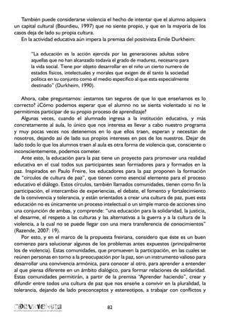 También puede considerarse violencia el hecho de intentar que el alumno adquiera
un capital cultural (Bourdieu, 1997) que no siente propio, y que en la mayoría de los
casos deja de lado su propia cultura.
En la actividad educativa aún impera la premisa del positivista Emile Durkheim:
“La educación es la acción ejercida por las generaciones adultas sobre
aquellas que no han alcanzado todavía el grado de madurez, necesario para
la vida social. Tiene por objeto desarrollar en el niño un cierto numero de
estados físicos, intelectuales y morales que exigen de él tanto la sociedad
política en su conjunto como el medio especifico al que esta especialmente
destinado” (Durkheim, 1990).
Ahora, cabe preguntarnos: ¿estamos tan seguros de que lo que enseñamos es lo
correcto? ¿Cómo podemos esperar que el alumno no se sienta violentado si no le
permitimos participar de su propio proceso de aprendizaje?
Algunas veces, cuando el alumnado ingresa a la institución educativa, y más
concretamente al aula, lo único que nos interesa es llevar a cabo nuestro programa
y muy pocas veces nos detenemos en lo que ellos traen, esperan y necesitan de
nosotros, dejando así de lado sus propios intereses en pos de los nuestros. Dejar de
lado todo lo que los alumnos traen al aula es otra forma de violencia que, consciente o
inconscientemente, podemos cometer.
Ante esto, la educación para la paz tiene un proyecto para promover una realidad
educativa en el cual todos sus participantes sean formadores para y formados en la
paz. Inspirados en Paulo Freire, los educadores para la paz proponen la formación
de “círculos de cultura de paz”, que tienen como esencial elemento para el proceso
educativo el diálogo. Estos círculos, también llamados comunidades, tienen como fin la
participación, el intercambio de experiencias, el debate, el fomento y fortalecimiento
de la convivencia y tolerancia, y están orientados a crear una cultura de paz, pues esta
educación no es únicamente un proceso intelectual o un simple marco de acciones sino
una conjunción de ambas, y comprende: “una educación para la solidaridad, la justicia,
el desarme, el respeto a las culturas y las alternativas a la guerra y a la cultura de la
violencia, a la cual no se puede llegar con una mera transferencia de conocimientos”
(Razende, 2007: 19).
Por esto, y en el marco de la propuesta freiriana, considero que éste es un buen
comienzo para solucionar algunos de los problemas antes expuestos (principalmente
los de violencia). Estas comunidades, que promueven la participación, en las cuales se
reúnen personas en torno a la preocupación por la paz, son un instrumento valioso para
desarrollar una convivencia armónica, para conocer al otro, para aprender a entender
al que piensa diferente en un ámbito dialógico, para formar relaciones de solidaridad.
Estas comunidades permitirán, a partir de la premisa “Aprender haciendo”, crear y
difundir entre todos una cultura de paz que nos enseñe a convivir en la pluralidad, la
tolerancia, dejando de lado preconceptos y estereotipos, a trabajar con conflictos y
82
 