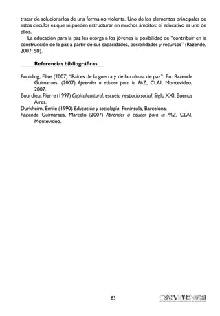 tratar de solucionarlos de una forma no violenta. Uno de los elementos principales de
estos círculos es que se pueden estructurar en muchos ámbitos; el educativo es uno de
ellos.
La educación para la paz les otorga a los jóvenes la posibilidad de “contribuir en la
construcción de la paz a partir de sus capacidades, posibilidades y recursos” (Razende,
2007: 50).
Referencias bibliográficas
Boulding, Elise (2007) “Raíces de la guerra y de la cultura de paz”. En: Razende
Guimaraes, (2007) Aprender a educar para la PAZ, CLAI, Montevideo,
2007.
Bourdieu, Pierre (1997) Capital cultural, escuela y espacio social, Siglo XXI, Buenos
Aires.
Durkheim, Émile (1990) Educación y sociología, Península, Barcelona.
Razende Guimaraes, Marcelo (2007) Aprender a educar para la PAZ, CLAI,
Montevideo.
83
 