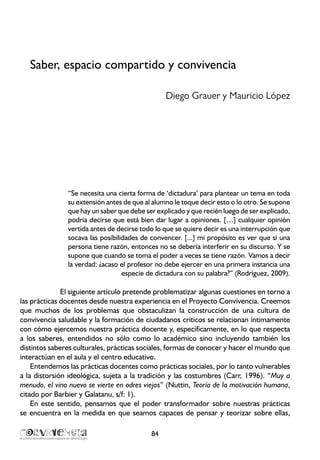 Saber, espacio compartido y convivencia
Diego Grauer y Mauricio López
“Se necesita una cierta forma de ‘dictadura’ para plantear un tema en toda
su extensión antes de que al alumno le toque decir esto o lo otro. Se supone
que hay un saber que debe ser explicado y que recién luego de ser explicado,
podría decirse que está bien dar lugar a opiniones. […] cualquier opinión
vertida antes de decirse todo lo que se quiere decir es una interrupción que
socava las posibilidades de convencer. [...] mi propósito es ver que si una
persona tiene razón, entonces no se debería interferir en su discurso. Y se
supone que cuando se toma el poder a veces se tiene razón. Vamos a decir
la verdad: ¿acaso el profesor no debe ejercer en una primera instancia una
especie de dictadura con su palabra?” (Rodríguez, 2009).
El siguiente artículo pretende problematizar algunas cuestiones en torno a
las prácticas docentes desde nuestra experiencia en el Proyecto Convivencia. Creemos
que muchos de los problemas que obstaculizan la construcción de una cultura de
convivencia saludable y la formación de ciudadanos críticos se relacionan íntimamente
con cómo ejercemos nuestra práctica docente y, específicamente, en lo que respecta
a los saberes, entendidos no sólo como lo académico sino incluyendo también los
distintos saberes culturales, prácticas sociales, formas de conocer y hacer el mundo que
interactúan en el aula y el centro educativo.
Entendemos las prácticas docentes como prácticas sociales, por lo tanto vulnerables
a la distorsión ideológica, sujeta a la tradición y las costumbres (Carr, 1996). “Muy a
menudo, el vino nuevo se vierte en odres viejos” (Nuttin, Teoría de la motivación humana,
citado por Barbier y Galatanu, s/f: 1).
En este sentido, pensamos que el poder transformador sobre nuestras prácticas
se encuentra en la medida en que seamos capaces de pensar y teorizar sobre ellas,
84
 