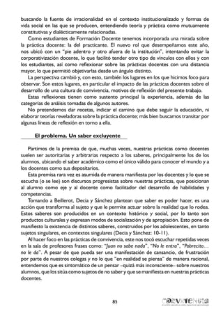 buscando la fuente de irracionalidad en el contexto institucionalizado y formas de
vida social en las que se producen, entendiendo teoría y práctica como mutuamente
constitutivas y dialécticamente relacionadas.
Como estudiantes de Formación Docente tenemos incorporada una mirada sobre
la práctica docente: la del practicante. El nuevo rol que desempeñamos este año,
nos ubicó con un “pie adentro y otro afuera de la institución”, intentando evitar la
corporativización docente, lo que facilitó tender otro tipo de vínculos con ellos y con
los estudiantes, así como reflexionar sobre las prácticas docentes con una distancia
mayor, lo que permitió objetivarlas desde un ángulo distinto.
La perspectiva cambió y, con esto, también los lugares en los que hicimos foco para
observar. Son estos lugares, en particular el impacto de las prácticas docentes sobre el
desarrollo de una cultura de convivencia, motivos de reflexión del presente trabajo.
Estas reflexiones tienen como sustento principal la experiencia, además de las
categorías de análisis tomadas de algunos autores.
No pretendemos dar recetas, indicar el camino que debe seguir la educación, ni
elaborar teorías reveladoras sobre la práctica docente; más bien buscamos transitar por
algunas líneas de reflexión en torno a ella.
El problema. Un saber excluyente
Partimos de la premisa de que, muchas veces, nuestras prácticas como docentes
suelen ser autoritarias y arbitrarias respecto a los saberes, principalmente los de los
alumnos, ubicando el saber académico como el único válido para conocer el mundo y a
los docentes como sus depositarios.
Esta premisa rara vez es asumida de manera manifiesta por los docentes y lo que se
escucha (o se lee) son discursos progresistas sobre nuestras prácticas, que posicionan
al alumno como eje y al docente como facilitador del desarrollo de habilidades y
competencias.
Tomando a Beillerot, Decia y Sánchez plantean que saber es poder hacer, es una
acción que transforma al sujeto y que le permite actuar sobre la realidad que lo rodea.
Estos saberes son producidos en un contexto histórico y social, por lo tanto son
productos culturales y expresan modos de socialización y de apropiación. Esto pone de
manifiesto la existencia de distintos saberes, construidos por los adolescentes, en tanto
sujetos singulares, en contextos singulares (Decia y Sánchez: 10-11).
Al hacer foco en las prácticas de convivencia, este nos tocó escuchar repetidas veces
en la sala de profesores frases como: “Juan no sabe nada”, “No le entra”, “Pobrecito…
no le da”. A pesar de que pueda ser una manifestación de cansancio, de frustración
por parte de nuestros colegas y no lo que “en realidad se piensa” de manera racional,
entendemos que es sintomático de un pensar –quizá más inconsciente– sobre nuestros
alumnos, que los sitúa como sujetos de no saber y que se manifiesta en nuestras prácticas
docentes.
85
 