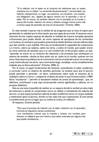 “Si la relación con el saber es el conjunto de relaciones que un sujeto
mantiene con un objeto “un contenido de pensamiento”, una actividad, una
relación interpersonal, un lugar, una persona, una situación, una ocasión,
una obligación, etc., ligados de alguna manera con el aprender y con el
saber. Por lo mismo, es también relación con la actividad en el mundo y
acerca del mundo, relación con otros y relación consigo mismo como más
o menos capaz de aprender tal cosa en tal situación” (Charlot, 2006).
En este sentido importa más la calidad de las preguntas que se hace el sujeto para
aprehender la realidad que la información que sea capaz de acumular. Si tenemos como
intención formar sujetos capaces de abordar la realidad de manera compleja (pensarla
críticamente) para poder decidir, así como capaces de apropiarse de los contenidos
curriculares, es necesario que puedan posicionarse desde distintos marcos referenciales
que den sentido a esa realidad. Para eso es fundamental la capacidad de cuestionarse
a sí mismo, sobre sus saberes, sobre los otros, y sobre el mundo, para poder entrar
en otros sistemas de sentidos que a su vez transformen el del propio sujeto; ya que:
“aprender es entrar en un conjunto de relaciones y de procesos que constituyen un
sistema de sentidos –donde se dice quién soy yo, quién es el mundo, quiénes son los
otros. Este sistema se elabora en el movimiento mismo a través del cual yo me construyo
y soy construido por los otros –ese movimiento largo, complejo, nunca completamente
acabado que se llama educación” (Charlot, 2006: 6).
Por lo tanto, el papel fundamental del docente, entendiendo el saber académico
o curricular como un sistema de sentidos particular, es enseñar para que el alumno
pueda aprender a aprender –es decir, cuestionarse sobre todo el conjunto de la
realidad y sobre sí mismo– y despertar el deseo de hacer lo que Fenstermacher (1989)
llama “estudiantar”: “permitir al estudiante realizar las tareas de aprendizaje”, que, en
definitiva, contribuyen a que vaya construyendo nuevos significados y saberes, en un
proceso dialéctico.
Ésta es una tarea imposible de realizar en un espacio donde la verdad ya viene dada
de antemano y donde se comprenden como no válidos o inexistentes los saberes del
alumno. Lo que supone presentar además el saber académico como un corpus acabado
y totalmente ajeno al alumno, donde no hay nada más que cuestionarse. El aula tiende
a transformarse así en un lugar que no motiva la crítica y la reflexión.
Al respecto, Charlot plantea:
“Para que el proceso de relación con el saber (relación con el aprender)
funcione se requieren ciertas condiciones:
-una movilización interior que lo impulse y motive ‘me movilizo para
alcanzar un objetivo que me motivó y que estoy motivado por alguna cosa
que puede movilizarme…’;
87
 