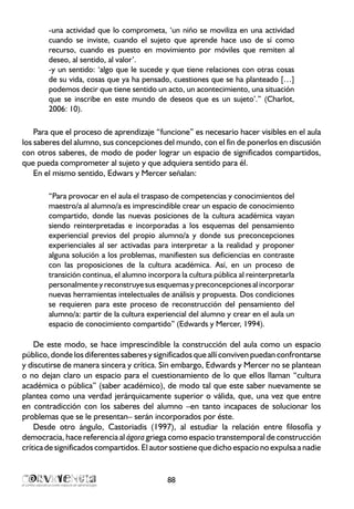 -una actividad que lo comprometa, ‘un niño se moviliza en una actividad
cuando se inviste, cuando el sujeto que aprende hace uso de sí como
recurso, cuando es puesto en movimiento por móviles que remiten al
deseo, al sentido, al valor’.
-y un sentido: ‘algo que le sucede y que tiene relaciones con otras cosas
de su vida, cosas que ya ha pensado, cuestiones que se ha planteado […]
podemos decir que tiene sentido un acto, un acontecimiento, una situación
que se inscribe en este mundo de deseos que es un sujeto’.” (Charlot,
2006: 10).
Para que el proceso de aprendizaje “funcione” es necesario hacer visibles en el aula
los saberes del alumno, sus concepciones del mundo, con el fin de ponerlos en discusión
con otros saberes, de modo de poder lograr un espacio de significados compartidos,
que pueda comprometer al sujeto y que adquiera sentido para él.
En el mismo sentido, Edwars y Mercer señalan:
“Para provocar en el aula el traspaso de competencias y conocimientos del
maestro/a al alumno/a es imprescindible crear un espacio de conocimiento
compartido, donde las nuevas posiciones de la cultura académica vayan
siendo reinterpretadas e incorporadas a los esquemas del pensamiento
experiencial previos del propio alumno/a y donde sus preconcepciones
experienciales al ser activadas para interpretar a la realidad y proponer
alguna solución a los problemas, manifiesten sus deficiencias en contraste
con las proposiciones de la cultura académica. Así, en un proceso de
transición continua, el alumno incorpora la cultura pública al reinterpretarla
personalmenteyreconstruyesus esquemasypreconcepcionesal incorporar
nuevas herramientas intelectuales de análisis y propuesta. Dos condiciones
se requieren para este proceso de reconstrucción del pensamiento del
alumno/a: partir de la cultura experiencial del alumno y crear en el aula un
espacio de conocimiento compartido” (Edwards y Mercer, 1994).
De este modo, se hace imprescindible la construcción del aula como un espacio
público, donde los diferentessaberes y significados que allí conviven puedan confrontarse
y discutirse de manera sincera y crítica. Sin embargo, Edwards y Mercer no se plantean
o no dejan claro un espacio para el cuestionamiento de lo que ellos llaman “cultura
académica o pública” (saber académico), de modo tal que este saber nuevamente se
plantea como una verdad jerárquicamente superior o válida, que, una vez que entre
en contradicción con los saberes del alumno –en tanto incapaces de solucionar los
problemas que se le presentan– serán incorporados por éste.
Desde otro ángulo, Castoriadis (1997), al estudiar la relación entre filosofía y
democracia, hace referencia al ágora griega como espacio transtemporal de construcción
crítica de significados compartidos. El autor sostiene que dicho espacio no expulsa a nadie
88
 