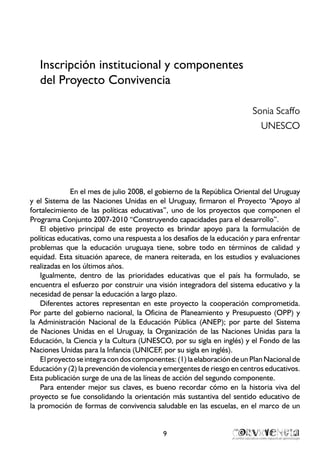 9
Inscripción institucional y componentes
del Proyecto Convivencia
Sonia Scaffo
UNESCO
En el mes de julio 2008, el gobierno de la República Oriental del Uruguay
y el Sistema de las Naciones Unidas en el Uruguay, firmaron el Proyecto “Apoyo al
fortalecimiento de las políticas educativas”, uno de los proyectos que componen el
Programa Conjunto 2007-2010 “Construyendo capacidades para el desarrollo”.
El objetivo principal de este proyecto es brindar apoyo para la formulación de
políticas educativas, como una respuesta a los desafíos de la educación y para enfrentar
problemas que la educación uruguaya tiene, sobre todo en términos de calidad y
equidad. Esta situación aparece, de manera reiterada, en los estudios y evaluaciones
realizadas en los últimos años.
Igualmente, dentro de las prioridades educativas que el país ha formulado, se
encuentra el esfuerzo por construir una visión integradora del sistema educativo y la
necesidad de pensar la educación a largo plazo.
Diferentes actores representan en este proyecto la cooperación comprometida.
Por parte del gobierno nacional, la Oficina de Planeamiento y Presupuesto (OPP) y
la Administración Nacional de la Educación Pública (ANEP); por parte del Sistema
de Naciones Unidas en el Uruguay, la Organización de las Naciones Unidas para la
Educación, la Ciencia y la Cultura (UNESCO, por su sigla en inglés) y el Fondo de las
Naciones Unidas para la Infancia (UNICEF, por su sigla en inglés).
El proyecto se integra con dos componentes: (1) la elaboración de un Plan Nacional de
Educación y (2) la prevención de violencia y emergentes de riesgo en centros educativos.
Esta publicación surge de una de las líneas de acción del segundo componente.
Para entender mejor sus claves, es bueno recordar cómo en la historia viva del
proyecto se fue consolidando la orientación más sustantiva del sentido educativo de
la promoción de formas de convivencia saludable en las escuelas, en el marco de un
 