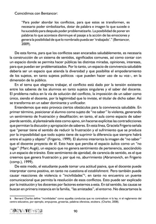 Coincidimos con Bentancor:
“Para poder abordar los conflictos, para que estos se transformen, es
necesario poder simbolizarlos, dotar de palabra e imagen lo que sucede o
ha sucedido para después poder problematizarlo. La posibilidad de poner en
palabras lo que acontece disminuye el pasaje a la acción de las emociones y
genera la posibilidad de que lo nombrado pueda ser ‘trabajado’.” (Bentancor,
2009).
De esta forma, para que los conflictos sean encarados saludablemente, es necesaria
la construcción de un sistema de sentidos, significados comunes, así como contar con
un espacio donde se permita hacer públicas las distintas miradas, opiniones, intereses,
para que puedan ser problematizados. Por lo tanto, un espacio de convivencia saludable
debería ser un espacio que atienda la diversidad y que posibilite el empoderamiento
de los sujetos, en tanto sujetos políticos –que pueden hacer uso de su voz–, en la
dimensión de lo público.
En el tema que elegimos trabajar, el conflicto está dado por la tensión existente
entre los saberes de los alumnos en tanto sujetos singulares y el saber del docente.
El problema radica en la vía de solución del conflicto, la imposición de un saber como
único, siendo el docente, por la legitimidad que lo inviste, el titular de dicho saber. Así
se transforma en un saber dominante y unificador.
Entendemos que esto provoca ciertos obstáculos para la convivencia saludable. En
primer término, posicionar al alumno como sujeto de “no saber” lo violenta, generando
un sentimiento de frustración y desafiliación; en tanto, el aula como espacio de saber
pierde sentido, al planteársele éste como ajeno, sin hacerse explícitas las contradicciones
que permitan la discusión y apropiación de saberes. En esta línea, Graciela Frigerio señala
que “pensar tiene el sentido de reducir la frustración y el sufrimiento que se produce
por la imposibilidad que todo sujeto tiene de suprimir la diferencia que siempre habrá
entre el sujeto y objeto” (Frigerio, 1999). El alumno interioriza la imagen de “no saber”
que el docente proyecta de él. Esto hace que perciba el espacio áulico como un “no
lugar” (Marc Augé), un espacio que no genera sentimiento de pertenencia, asociándolo
a un espacio de tránsito. Este sentimiento de ajenidad, de carencia de sentido, es el que
creemos que genera frustración y, por qué no, aburrimiento (Abramovich, en Frigerio
(comp.), 1999).
De este modo, el estudiante puede tomar una actitud pasiva, que el docente puede
interpretar como positiva, en tanto no cuestiona el establishment. Pero también puede
causar reacciones de violencia o “incivilidades”6
, en tanto no encuentra un puente
comunicacional que permita la resolución de esos conflictos. Esto puede ser explicado
por la institución y los docentes por factores externos a esta. En tal sentido, las causas se
buscan en primera instancia en la familia, “las amistades”, el entorno. No descartamos la
6	 Bernard Charlot define “incivilidades” como aquellas conductas que no contradicen ni la ley, ni el reglamento del
centro educativo, por ejemplo, empujones, groserías, palabras ofensivas, etcétera. (Charlot, 2008).
90
 