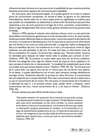 influencia de estos factores sino que asumimos la posibilidad de que nuestras prácticas
docentes promuevan espacios de convivencia poco saludables.
Por otra parte, pero íntimamente ligado, al no poder generar en el aula un espacio
plural de conocimiento compartido, en donde el saber se genera en las relaciones
intersubjetivas, donde cada uno en tanto sujeto pone sus significados en público para
que puedan ser interpelados; se obstaculiza la construcción de prácticas que permitan
repensarse a uno, así como ponerse en el lugar de el otro, conocerlo, comprenderlo y
darle un lugar de legitimidad. Del mismo modo, generar sentidos comunes que permitan
el diálogo.
Todorov (1993) plantea la relación entre distintas culturas como un caso particular
del problema hermenéutico general que es el de comprender al otro. En este sentido,
señala que existen diferentes fases en este proceso. La primera supone la asimilación del
otro al yo y no existe otra identidad que la mía. En este caso yo estructuro la información
que me brinda el otro como yo estoy estructurado. La segunda implica la desaparición
del yo en beneficio del otro: me transformo en el otro y me estructuro como él. Sigue
habiendo una sola identidad, la del otro. En estas dos fases, la información crece de
forma cuantitativa. En cuanto a la tercera fase, plantea que: “Durante [ésta], reasumo
mi identidad pero después de haber hecho todo lo posible para conocer al otro”
(Todorov, 1993: 38). Se produce un nuevo saber pero esta vez de forma cualitativa.
Percibo mis categorías como algo tan relativo como las suyas en tanto subjetivas y en
esto consiste el interés de mi interpretación: “La dualidad (la multiplicidad) quita el sito
a la unidad; el yo permanece distinto al otro” (Todorov, 1993: 39). Así, “En el transcurso
de la cuarta fase, me separo otra vez de mí mismo pero de una forma muy distinta.
Ya no deseo, ni puedo identificarme con el otro, pero tampoco consigo identificarme
conmigo mismo. Podríamos describir el proceso en estos términos; el conocimiento
del otro depende de mi propia identidad. Pero este conocimiento del otro determina a
su vez mi conocimiento de mí mismo. Por otra parte, el conocimiento de sí transforma
la identidad de este si, y el proceso entero, pues, puede volver a empezar; nuevo
conocimiento del otro, nuevo conocimiento de sí, y así hasta el infinito.” (Todorov,
1993: 39).
El autor plantea que este infinito tiende hacia un ideal:
“No puedo mantener mis ‘prejuicios’ de la misma forma que antes, aunque
nopretendaquitarmedeencimaningún‘prejuicio’.Miidentidadsemantiene,
pero está como neutralizada; me leo entre comillas. La misma oposición
entre dentro y fuera ya no es pertinente, y el simulacro del otro que realiza
mi descripción tampoco permanece sin cambios: se ha convertido en un
lugar de entendimiento posible entre él y yo. A través de la interacción con
el otro, mis categorías se han transformado de tal forma que se han vuelto
hablantes para nosotros dos, y, como por qué no, para terceros también.”
(Todorov, 1993: 39).
91
 