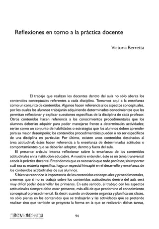 Reflexiones en torno a la práctica docente
Victoria Berretta
El trabajo que realizan los docentes dentro del aula no sólo abarca los
contenidos conceptuales referentes a cada disciplina. Tomamos aquí a la enseñanza
como un conjunto de contenidos. Algunos hacen referencia a los aspectos conceptuales,
por los cuales los alumnos trabajarán adquiriendo determinados conocimientos que les
permitan reflexionar y explicar cuestiones específicas de la disciplina de cada profesor.
Otros contenidos hacen referencia a los conocimientos procedimentales que los
alumnos deberían adquirir para poder manejarse frente a determinadas actividades;
serían como un conjunto de habilidades o estrategias que los alumnos deben aprender
para su mejor desempeño; los contenidos procedimentales pueden o no ser específicos
de una disciplina en particular. Por último, existen unos contenidos destinados al
área actitudinal; éstos hacen referencia a la enseñanza de determinadas actitudes o
comportamientos que se deberían adoptar, dentro y fuera del aula.
El presente artículo intenta reflexionar sobre la enseñanza de los contenidos
actitudinales en la institución educativa. A nuestro entender, éste es un tema transversal
a toda la práctica docente. Entendemos que es necesario que todo profesor, sin importar
cuál sea su materia específica, haga un especial hincapié en el desarrollo y enseñanza de
los contenidos actitudinales de sus alumnos.
Si bien se reconoce la importancia de los contenidos conceptuales y procedimentales,
creemos que si no se trabaja sobre los contenidos actitudinales dentro del aula será
muy difícil poder desarrollar los primeros. En este sentido, el trabajo con los aspectos
actitudinales siempre debe estar presente, más allá de que predomine el conocimiento
conceptual o procedimental. Es decir: cuando un docente organiza y planifica sus clases,
no sólo piensa en los contenidos que se trabajarán y las actividades que se pretende
realizar sino que también se proyecta la forma en la que se realizarán dichas tareas,
94
 