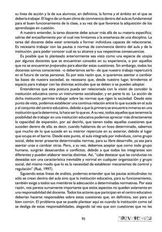 su línea de acción y la de sus alumnos; en definitiva, la forma y el ámbito en el que se
debería trabajar. El logro de un buen clima de convivencia dentro del aula es fundamental
para el buen funcionamiento de la clase, a su vez de que favorece la adquisición de los
aprendizajes en cuestión.
A nuestro entender, la tarea docente debe actuar más allá de su materia específica;
salirse del encasillamiento por el cual nos limitamos a la enseñanza de una disciplina. La
tarea del docente debe estar orientada a formar individuos capaces de relacionarse.
Es necesario trabajar con las pautas o normas de convivencia dentro del aula y de la
institución, para poder conocer cuál es su alcance y sus respectivas consecuencias.
Es posible que lo planteado anteriormente sea visto como una especie de utopía
por algunos docentes que se encuentran cansados en su experiencia, o por aquellos
que no se encuentran preparados para abordar estas cuestiones. Sin embargo, todos los
docentes somos conscientes –o deberíamos serlo– de que nuestro trabajo repercutirá
en el futuro de varias personas. Es por esta razón que, si queremos asentar o cambiar
las bases de nuestra sociedad, es necesario que, desde nuestro lugar, brindemos el
espacio para trabajar con las distintas actitudes que se deben o se pueden adoptar.
Entendemos que esta postura pueda ser relacionada con la visión de concebir la
institución educativa como un instrumento socializador, y en parte lo es. La acción de
dicha institución permite trabajar sobre las normas que rigen la sociedad. Desde este
punto de vista, podemos establecer una continua relación entre lo que sucede en el aula
y el conjunto del centro educativo, debido a que la primera se encuentra inmersa en una
institución que la determina, la hace ser lo que es. A su vez, todos aquellos que tenemos la
posibilidad de trabajar en una institución educativa podemos apreciar más directamente
la capacidad de expansión, por así decirlo, que tienen todas aquellas cuestiones que
suceden dentro de ella; es decir, cuando hablamos de un liceo determinado, sabemos
que mucho de lo que sucede en su interior repercute en su exterior, debido al lugar
que ocupa en el barrio. Desde este punto, el aula integrada por individuos, como grupo
social, debe tener presente determinadas normas, para su libre desarrollo, ya sea para
asentar unas o cambiar otras. Pero, a su vez, debemos aceptar que como todo grupo
humano, surgirán desacuerdos o conflictos, debido a que todos los integrantes son
diferentes y pueden elaborar teorías distintas. Así, “cabe destacar que las conductas no
deseadas son una característica inevitable y normal en cualquier organización y grupo
social, del mismo modo que lo es la necesidad de establecer mecanismos de control y
regulación” (Rué, 1997).
Siguiendo estas líneas de análisis, podemos entender que las pautas actitudinales no
sólo se crean dentro del aula sino que la institución educativa, para su funcionamiento,
también exige a todos sus miembros la adecuación a determinadas normativas. Por esta
razón, nos parece sumamente importante que estos aspectos no queden solamente en
una responsabilidad del docente. Todos los actores que participan en el centro educativo
deberían hacerse responsables sobre estas cuestiones que, en definitiva, son para un
bien común. El problema que se puede plantear aquí es cuando la institución como tal
se desliga de estas responsabilidades, alegando tal vez que son cuestiones que no les
95
 