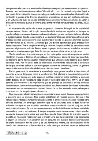 competenoalasquenopuedendedicarletiempooespacioparaestasnuevaspropuestas.
En este caso hablamos de un modelo “identificado como de neutralidad pasiva. Implica
por parte de la institución docente o del agente educador, una actitud de abstención, de
inhibición o asepsia ante diversas situaciones y temáticas, las que son excluidas del aula,
y en virtud de lo cual, se silencia el tratamiento de determinados conflictos de valor o
situaciones humanas sujetas a controversia entre visiones particularistas” (Corbo, 2007:
115).
Al momento de hablar de nuevas propuestas, hacemos hincapié en la posibilidad
de que existan, dentro del propio desarrollo de la institución, espacios en los que se
pueda trabajar en torno a los contenidos actitudinales, ya sea mediante talleres, charlas
o juegos; lugares donde se aproveche a los profesionales que pertenecen al liceo para
trabajar con los alumnos sobre estas cuestiones; y donde los propios alumnos puedan
abordar temas de su interés. Creemos que una buena oportunidad para trabajar con
estas cuestiones, fue el proyecto en el que tuvimos la oportunidad de participar y que
enmarca el presente artículo. Pero a veces la propia institución no brinda los espacios
adecuados, muchas veces por falta de tiempo, para no salirse de su propio plan.
Volviendo al aula, si aceptamos que las dos principales tareas de un profesor serían
mantener el orden y facilitar el aprendizaje, entendemos, como lo expresa Joan Rué,
la disciplina como todos aquellos mecanismos que utilizará cada docente para lograr
aquellos fines. Por lo tanto, ésta se encontrará íntimamente relacionada al contexto
en la que se utiliza debido a que cada grupo humano es diferente y, como tal, genera
necesidades únicas derivadas de la interacción entre sus miembros.
En los procesos de enseñanza y aprendizaje, otorgamos papeles activos tanto al
docente a cargo del grupo como a los alumnos. Rué plantea la necesidad de generar
un clima moral dentro del aula, según el cual las relaciones entre profesor y alumnos
estén basadas en el respeto, la cooperación y la reciprocidad (Rué, 1997). Es en este
sentido que volvemos a la importancia que se plantea de desarrollar en los alumnos
determinados conocimientos de tipo actitudinal. Así, la enseñanza de valores y actitudes
dentro del aula se vuelve una macro tarea dentro de las funciones docentes y el respeto
mutuo es uno de los principales elementos.
Para que estos objetivos funcionen es necesario que sea el docente quien priorice
y pregone con su ejemplo. Para poder establecer el respeto dentro del aula y las
relaciones cordiales es fundamental que sea éste el primero en demostrar respeto para
con los alumnos. Sin embargo, creemos que no es una tarea que se debe hacer en
solitario sino que es una actividad que debe adoptarse desde todo el conjunto de la
institución educativa. Es por esta razón que más arriba hablábamos de la necesidad de
que todo el centro se involucre. Si lo que se quiere crear es una nueva cultura escolar
en donde la convivencia entre sus miembros pueda desarrollarse de la mejor manera
posible, es necesario reconocer que lo mejor sería que las decisiones y las estrategias
a seguir se tomaran y se aplicaran por el conjunto del cuerpo docente participante
en dicha institución. Por lo tanto, y de una forma más macro, no sólo hablamos de la
acción del docente en solitario desde su aula sino que también hacemos referencia
96
 