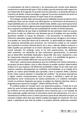 a la participación de toda la institución y las situaciones-aula muchas veces deberían
convertirse en cuestiones del centro. Esto se debe a que las primeras suelen repercutir
en el desarrollo de la segunda. El acuerdo entre los docentes y no docentes del liceo al
momento de diseñar nuevas estrategias y organizar los puntos necesarios de acción es
un factor fundamental para alcanzar el mayor éxito en los resultados.
Sin embargo, también debe reconocerse que las realidades a las que se atienen varios
profesores hacen que les resulte muy difícil generar un sentimiento de pertenencia y
responsabilidad para con una institución determinada, debido a que tienen pocas horas
en muchos liceos. Además, algunas veces la participación de docentes depende más bien
de su experiencia profesional que de la posibilidad de cambiar el ámbito educativo.
Cuando hablamos de que exista la posibilidad de que participen todos los actores
del centro no sólo nos referimos a los docentes que en él trabajan sino que también
apuntamos también al cuerpo de dirección, a los funcionarios no docentes de la
institución, adscriptos, equipo multidisciplinar, a todos los que, de alguna u otra manera,
sí se pueden ver como fijos dentro de la institución. La oportunidad de trabajar sobre
las cuestiones actitudinales para promover una convivencia cordial es una cuestión
que trasciende al accionar docente dentro de su aula y, además, debería involucrar a
todos aquellos que participan en el centro educativo como responsables de generar
nuevas actitudes. Sin embargo, como se ha visto anteriormente, los obstáculos
están presentes. Los obstáculos de tipo institucional, generalmente, no permiten
que se desarrollen actividades destinadas a desarrollar esta tarea. Apostamos a que
las instituciones educativas logren abrirse a lo nuevo, a la posibilidad de generar y
aprovechar oportunidades diferentes a las que brinda el espacio-aula.
Ahora bien, anteriormente planteamos que los conflictos eran hechos inherentes a
los grupos humanos debido a que en ellos siempre se pueden producir determinados
choques en lo que respecta a las diferentes necesidades o ideas. Es por esta razón que
creemos necesario desestigmatizar los conflictos, convirtiéndolos, en la medida de lo
posible, en nuevas oportunidades para aprender, como lo exponen Adell y Sánchez
Enciso. Estos autores plantean la necesidad del conflicto: “las personas aprendemos
a regular nuestro comportamiento social (el propio e individual y aquel del que
participamos como consecuencia de nuestra pertenencia a un colectivo articulado)
cuando se producen desajustes que ponen en peligro los objetivos afectivos, éticos o
pragmáticos que queremos conseguir” (Adell y Sánchez Enciso, 1997).
El conflicto puede ser tomado como una experiencia positiva, a través de la cual
todos los seres humanos podemos aprender. Nuestras experiencias de trabajo sobre
los conflictos nos han permitido entenderlos como instancias que, si son tratadas de
forma adecuada, pueden estimular el crecimiento interno de cada persona. A su vez, si
entendemos el conflicto como un hecho que forma parte de las relaciones humanas, es
necesario trabajar sobre éste para diseñar posibles estrategias de resolución. Por otra
parte, si planteamos esta línea de análisis a la práctica docente, podremos entender
97
 