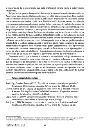 la importancia de la experiencia que cada profesional genera frente a determinadas
situaciones7
.
Así, podemos apreciar la necesidad de trabajar en torno a la resolución de conflictos.
Aprovechar estas oportunidades puede tener un saldo altamente positivo. Pero también
se hace necesario ocuparnos de dichas cuestiones de antemano y no solamente cuando
se dan determinados hechos conflictivos. Desde la acción docente, dentro de cada aula,
creemos necesario otorgarles importancia a dichas cuestiones. El trabajo diario permite
que se den un conjunto de condiciones armónicas para el desempeño de otros aspectos
de igual importancia. Por tanto, la participación docente en el desarrollo de las cuestiones
actitudinales es un ingrediente fundamental, debido a que su acción es, muchas veces,
la más notoria dentro del aula. La actitud del profesor puede ser tomada como ejemplo
para actuar. Desde la institución educativa se pueden brindar instancias que permitan la
reflexión, tanto de los alumnos como del cuerpo docente, sobre los problemas de su
interés. Sólo si se abren estos espacios el centro se podrá hacer consciente de algunas
necesidades y exigencias que, muchas veces, pasan desapercibidas. Esta oportunidad
de interacción se vuelve necesaria para que el conflicto no se torne algo negativo; a
través de ella se estimula el diálogo y la participación de todos los involucrados para la
elaboración de las pautas que regirán la convivencia dentro de una institución.
Es en este sentido que volvemos a plantear la necesidad del trabajo en conjunto de
todo el centro educativo, para poder obtener un resultado coherente a los objetivos
que se persiguen. La colaboración de todos sus miembros se vuelve fundamental al
momento de realizar la práctica. No sólo hablamos de la participación de los alumnos, la
cual es necesaria para poder recoger sus verdaderas necesidades y exigencias, sino que
también nos referimos a la participación y, por sobre todo, a la colaboración del cuerpo
docente y no docente que forma parte de la institución.
Referencias bibliográficas
Adell, P. y J. Sánchez Enciso (1997) “El conflicto: una oportunidad para aprender”,
Revista Aula. De innovación educativa. N° 66, enero de 1997; pp. 57-59.
Corbo, Daniel et alt. (2007) La Educación como ética de la libertad. Honrad
Adenauer Stiftung-Fundación Ciudad de Montevideo. Disponible en http://
www.kas.de/wf/doc/kas_10858-544-1-30.pdf.
López Ruiz, J. I. (1999) Conocimiento docente y práctica educativa. El cambio hacia
una enseñanza centrada en el aprendizaje. Aljibe, Málaga.
Rué, Joan (1997) “Notas para comprender la cuestión de la disciplina en el aula”,
Revista Aula. De innovación educativa. N° 66, enero de 1997; pp. 53-56.
7	 Esto es lo que López Ruiz señala como conocimiento empírico, haciendo referencia al saber hacer, que se genera a
partir de la experiencia en el desarrollo de la práctica en un determinado contexto (López Ruiz, 1999).
98
 