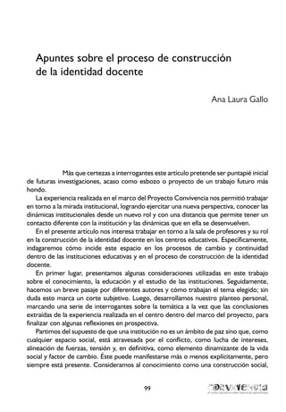 Apuntes sobre el proceso de construcción
de la identidad docente
Ana Laura Gallo
Más que certezas a interrogantes este artículo pretende ser puntapié inicial
de futuras investigaciones, acaso como esbozo o proyecto de un trabajo futuro más
hondo.
La experiencia realizada en el marco del Proyecto Convivencia nos permitió trabajar
en torno a la mirada institucional, logrando ejercitar una nueva perspectiva, conocer las
dinámicas institucionales desde un nuevo rol y con una distancia que permite tener un
contacto diferente con la institución y las dinámicas que en ella se desenvuelven.
En el presente artículo nos interesa trabajar en torno a la sala de profesores y su rol
en la construcción de la identidad docente en los centros educativos. Específicamente,
indagaremos cómo incide este espacio en los procesos de cambio y continuidad
dentro de las instituciones educativas y en el proceso de construcción de la identidad
docente.
En primer lugar, presentamos algunas consideraciones utilizadas en este trabajo
sobre el conocimiento, la educación y el estudio de las instituciones. Seguidamente,
hacemos un breve pasaje por diferentes autores y cómo trabajan el tema elegido; sin
duda esto marca un corte subjetivo. Luego, desarrollamos nuestro planteo personal,
marcando una serie de interrogantes sobre la temática a la vez que las conclusiones
extraídas de la experiencia realizada en el centro dentro del marco del proyecto, para
finalizar con algunas reflexiones en prospectiva.
Partimos del supuesto de que una institución no es un ámbito de paz sino que, como
cualquier espacio social, está atravesada por el conflicto, como lucha de intereses,
alineación de fuerzas, tensión y, en definitiva, como elemento dinamizante de la vida
social y factor de cambio. Éste puede manifestarse más o menos explícitamente, pero
siempre está presente. Consideramos al conocimiento como una construcción social,
99
 