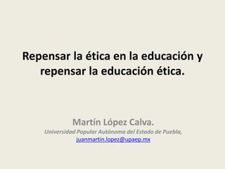 Repensar la ética en la educación y
repensar la educación ética.
Martín López Calva.
Universidad Popular Autónoma del Estado de Puebla,
juanmartin.lopez@upaep.mx
 