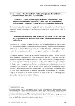 63Les notes de l’Institut — Juin 2010
Poser les fondements d’une éthique managériale
Les business schools, tout comme les entreprises, doivent veiller à
promouvoir une morale de l’exemplarité.
•	La conformité à l’éthique doit être plus strictement prise en compte dans
les évaluations des élèves des business schools, dans les promotions des
professeurs qui y enseignent et dans l’avancement des cadres d’entreprise.
Business schools et entreprises s’engagent à valoriser respectivement dans le cursus
scolaire et dans les processus d’avancement professionnel le comportement moral de
l’individu.
•	L’enseignement de l’éthique, à cet égard, doit être révisé, afin de constituer
des mises en situation réellement instructives d’un point de vue moral pour
les étudiants.
Les études de cas et les mises en situation existantes (destinées le plus souvent
à la préparation du CFA 47
) sont notoirement insuffisantes : elles n’incitent que peu à la
réflexion et au débat, et sont trop marquées par l’état d’esprit nord-américain pour
pouvoir être acceptées sans réserve par un public majoritairement européen.
La question des désirs ne pourra pas manquer d’être traitée, puisqu’il semble bien que
les pulsions de consommations (cristallisées pour les plus riches des managers
dans le célèbre supplément How to spend it ? du Financial Times) soient génératrices
de pratiques professionnelles déviantes. Ce n’est qu’en modifiant les représentations
de chaque jeune manager, en transformant sa soif de consommation en passion moins
immédiatement matérielle 48
que le comportement collectif de la profession pourra
changer 49
. Aussi doit sourdre une réflexion sur l’attitude que les business schools
au sens large (associations étudiantes comprises) entretiennent par rapport à
l’argent, à la dépense, à la consommation de biens matériels, à l’affichage sans
­réserve des signes extérieurs de la richesse.
47. Chartered Financial Analyst.
48. Comme l’écrit à la fin du XVe
 siècle le grand homme d’affaires et mécène florentin Giovanni Rucellai dans son
Zibaldone quaresimale : « La Fortune ne m’a pas concédé autant de faveurs en me permettant de gagner de l’argent
qu’en me faisant le don de le bien dépenser, ce qui n’est pas une moindre vertu. Je crois que j’ai retiré plus d’honneur
de l’avoir bien dépensé que de l’avoir gagné, et plus de contentement dans mon esprit. »
49. Antoine Jacques, dans son article « HEC, la réussite insouciante », (Esprit, octobre 2006, pp. 75-88) a bien montré
l’insouciante arrogance dans l’assouvissement des désirs (consommations diverses, mais aussi humanitaire, sport,
etc.) de ces « gagnants de l’économie », « champions de la vie active ».
 