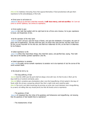 2Tim 2:25 In meekness instructing those that oppose themselves; if God peradventure will give them 
repentance to the acknowledging of the truth; 
• Christ came to call sinners to 
(Matt 9:13) But go ye and learn what that meaneth, I will have mercy, and not sacrifice: for I am not 
come to call the righteous, but sinners to repentance. 
• Christ exalted to give 
(Acts 5:31) Him hath God exalted with his right hand to be a Prince and a Saviour, for to give repentance 
to Israel, and forgiveness of sins. 
• By the operation of the Holy Spirit 
(Zech 12:10) And I will pour upon the house of David, and upon the inhabitants of Jerusalem, the spirit of 
grace and of supplications: and they shall look upon me whom they have pierced, and they shall mourn 
for him, as one mourneth for his only son, and shall be in bitterness for him, as one that is in bitterness 
for his firstborn. 
• Called repentance to life 
(Acts 11:18) When they heard these things, they held their peace, and glorified God, saying, Then hath 
God also to the Gentiles granted repentance unto life. 
• Called repentance to salvation 
(2Cor 7:10) For godly sorrow worketh repentance to salvation not to be repented of: but the sorrow of the 
world worketh death. 
• We should be led to, by 
- The long-suffering of God 
Gen 6:3 And the LORD said, My spirit shall not always strive with man, for that he also is flesh: yet his 
days shall be an hundred and twenty years. 
1Pet 3:20 Which sometime were disobedient, when once the longsuffering of God waited in the days of 
Noah, while the ark was a preparing, wherein few, that is, eight souls were saved by water. 
2Pet 3:9 The Lord is not slack concerning his promise, as some men count slackness; but is longsuffering 
to us-ward, not willing that any should perish, but that all should come to repentance. 
- The goodness of God 
(Rom 2:4) Or despisest thou the riches of his goodness and forbearance and longsuffering; not knowing 
that the goodness of God leadeth thee to repentance? 
- The chastisements of God 
 