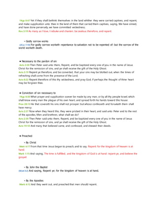 1Kgs 8:47 Yet if they shall bethink themselves in the land whither they were carried captives, and repent, 
and make supplication unto thee in the land of them that carried them captives, saying, We have sinned, 
and have done perversely, we have committed wickedness; 
Rev 3:19 As many as I love, I rebuke and chasten: be zealous therefore, and repent. 
- Godly sorrow works 
(2Cor 7:10) For godly sorrow worketh repentance to salvation not to be repented of: but the sorrow of the 
world worketh death. 
• Necessary to the pardon of sin 
Acts 2:38 Then Peter said unto them, Repent, and be baptized every one of you in the name of Jesus 
Christ for the remission of sins, and ye shall receive the gift of the Holy Ghost. 
Acts 3:19 Repent ye therefore, and be converted, that your sins may be blotted out, when the times of 
refreshing shall come from the presence of the Lord; 
Acts 8:22 Repent therefore of this thy wickedness, and pray God, if perhaps the thought of thine heart 
may be forgiven thee. 
• Conviction of sin necessary to 
1Kgs 8:38 What prayer and supplication soever be made by any man, or by all thy people Israel, which 
shall know every man the plague of his own heart, and spread forth his hands toward this house: 
Prov 28:13 He that covereth his sins shall not prosper: but whoso confesseth and forsaketh them shall 
have mercy. 
Acts 2:37 Now when they heard this, they were pricked in their heart, and said unto Peter and to the rest 
of the apostles, Men and brethren, what shall we do? 
Acts 2:38 Then Peter said unto them, Repent, and be baptized every one of you in the name of Jesus 
Christ for the remission of sins, and ye shall receive the gift of the Holy Ghost. 
Acts 19:18 And many that believed came, and confessed, and shewed their deeds. 
• Preached 
- By Christ 
Matt 4:17 From that time Jesus began to preach, and to say, Repent: for the kingdom of heaven is at 
hand. 
Mark 1:15 And saying, The time is fulfilled, and the kingdom of God is at hand: repent ye, and believe the 
gospel. 
- By John the Baptist 
(Matt 3:2) And saying, Repent ye: for the kingdom of heaven is at hand. 
- By the Apostles 
Mark 6:12 And they went out, and preached that men should repent. 
 