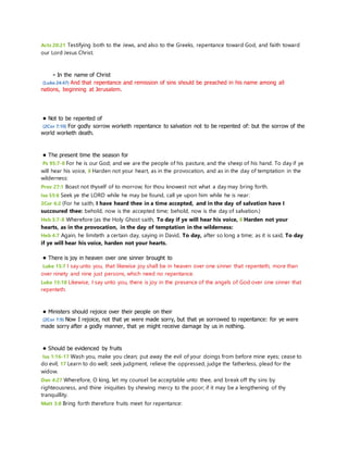 Acts 20:21 Testifying both to the Jews, and also to the Greeks, repentance toward God, and faith toward 
our Lord Jesus Christ. 
- In the name of Christ 
(Luke 24:47) And that repentance and remission of sins should be preached in his name among all 
nations, beginning at Jerusalem. 
• Not to be repented of 
(2Cor 7:10) For godly sorrow worketh repentance to salvation not to be repented of: but the sorrow of the 
world worketh death. 
• The present time the season for 
Ps 95:7-8 For he is our God; and we are the people of his pasture, and the sheep of his hand. To day if ye 
will hear his voice, 8 Harden not your heart, as in the provocation, and as in the day of temptation in the 
wilderness: 
Prov 27:1 Boast not thyself of to morrow; for thou knowest not what a day may bring forth. 
Isa 55:6 Seek ye the LORD while he may be found, call ye upon him while he is near: 
2Cor 6:2 (For he saith, I have heard thee in a time accepted, and in the day of salvation have I 
succoured thee: behold, now is the accepted time; behold, now is the day of salvation.) 
Heb 3:7-8 Wherefore (as the Holy Ghost saith, To day if ye will hear his voice, 8 Harden not your 
hearts, as in the provocation, in the day of temptation in the wilderness: 
Heb 4:7 Again, he limiteth a certain day, saying in David, To day, after so long a time; as it is said, To day 
if ye will hear his voice, harden not your hearts. 
• There is joy in heaven over one sinner brought to 
Luke 15:7 I say unto you, that likewise joy shall be in heaven over one sinner that repenteth, more than 
over ninety and nine just persons, which need no repentance. 
Luke 15:10 Likewise, I say unto you, there is joy in the presence of the angels of God over one sinner that 
repenteth. 
• Ministers should rejoice over their people on their 
(2Cor 7:9) Now I rejoice, not that ye were made sorry, but that ye sorrowed to repentance: for ye were 
made sorry after a godly manner, that ye might receive damage by us in nothing. 
• Should be evidenced by fruits 
Isa 1:16-17 Wash you, make you clean; put away the evil of your doings from before mine eyes; cease to 
do evil; 17 Learn to do well; seek judgment, relieve the oppressed, judge the fatherless, plead for the 
widow. 
Dan 4:27 Wherefore, O king, let my counsel be acceptable unto thee, and break off thy sins by 
righteousness, and thine iniquities by shewing mercy to the poor; if it may be a lengthening of thy 
tranquillity. 
Matt 3:8 Bring forth therefore fruits meet for repentance: 
 