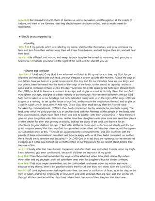 Acts 26:20 But shewed first unto them of Damascus, and at Jerusalem, and throughout all the coasts of 
Judaea, and then to the Gentiles, that they should repent and turn to God, and do works meet for 
repentance. 
• Should be accompanied by 
- Humility 
2Chr 7:14 If my people, which are called by my name, shall humble themselves, and pray, and seek my 
face, and turn from their wicked ways; then will I hear from heaven, and will forgive their sin, and will heal 
their land. 
Jas 4:9-10 Be afflicted, and mourn, and weep: let your laughter be turned to mourning, and your joy to 
heaviness. 10 Humble yourselves in the sight of the Lord, and he shall lift you up. 
- Shame and confusion 
Ezra 9:6-15 6 And said, O my God, I am ashamed and blush to lift up my face to thee, my God: for our 
iniquities are increased over our head, and our trespass is grown up unto the heavens. 7 Since the days of 
our fathers have we been in a great trespass unto this day; and for our iniquities have we, our kings, and 
our priests, been delivered into the hand of the kings of the lands, to the sword, to captivity, and to a 
spoil, and to confusion of face, as it is this day. 8 And now for a little space grace hath been shewed from 
the LORD our God, to leave us a remnant to escape, and to give us a nail in his holy place, that our God 
may lighten our eyes, and give us a little reviving in our bondage. 9 For we were bondmen; yet our God 
hath not forsaken us in our bondage, but hath extended mercy unto us in the sight of the kings of Persia, 
to give us a reviving, to set up the house of our God, and to repair the desolations thereof, and to give us 
a wall in Judah and in Jerusalem. 10 And now, O our God, what shall we say after this? for we have 
forsaken thy commandments, 11 Which thou hast commanded by thy servants the prophets, saying, The 
land, unto which ye go to possess it, is an unclean land with the filthiness of the people of the lands, with 
their abominations, which have filled it from one end to another with their uncleanness. 12 Now therefore 
give not your daughters unto their sons, neither take their daughters unto your sons, nor seek their peace 
or their wealth for ever: that ye may be strong, and eat the good of the land, and leave it for an 
inheritance to your children for ever. 13 And after all that is come upon us for our evil deeds, and for our 
great trespass, seeing that thou our God hast punished us less than our iniquities deserve, and hast given 
us such deliverance as this; 14 Should we again break thy commandments, and join in affinity with the 
people of these abominations? wouldest not thou be angry with us till thou hadst consumed us, so that 
there should be no remnant nor escaping? 15 O LORD God of Israel, thou art righteous: for we remain yet 
escaped, as it is this day: behold, we are before thee in our trespasses: for we cannot stand before thee 
because of this. 
Jer 31:19 Surely after that I was turned, I repented; and after that I was instructed, I smote upon my thigh: 
I was ashamed, yea, even confounded, because I did bear the reproach of my youth. 
Ezek 16:61 Then thou shalt remember thy ways, and be ashamed, when thou shalt receive thy sisters, 
thine elder and thy younger: and I will give them unto thee for daughters, but not by thy covenant. 
Ezek 16:63 That thou mayest remember, and be confounded, and never open thy mouth any more 
because of thy shame, when I am pacified toward thee for all that thou hast done, saith the Lord GOD. 
Dan 9:7-8 O Lord, righteousness belongeth unto thee, but unto us confusion of faces, as at this day; to the 
men of Judah, and to the inhabitants of Jerusalem, and unto all Israel, that are near, and that are far off, 
through all the countries whither thou hast driven them, because of their trespass that they have 
 