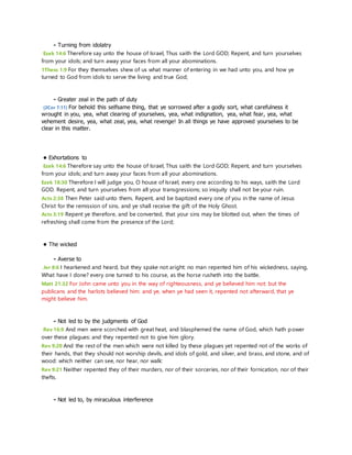 - Turning from idolatry 
Ezek 14:6 Therefore say unto the house of Israel, Thus saith the Lord GOD; Repent, and turn yourselves 
from your idols; and turn away your faces from all your abominations. 
1Thess 1:9 For they themselves shew of us what manner of entering in we had unto you, and how ye 
turned to God from idols to serve the living and true God; 
- Greater zeal in the path of duty 
(2Cor 7:11) For behold this selfsame thing, that ye sorrowed after a godly sort, what carefulness it 
wrought in you, yea, what clearing of yourselves, yea, what indignation, yea, what fear, yea, what 
vehement desire, yea, what zeal, yea, what revenge! In all things ye have approved yourselves to be 
clear in this matter. 
• Exhortations to 
Ezek 14:6 Therefore say unto the house of Israel, Thus saith the Lord GOD; Repent, and turn yourselves 
from your idols; and turn away your faces from all your abominations. 
Ezek 18:30 Therefore I will judge you, O house of Israel, every one according to his ways, saith the Lord 
GOD. Repent, and turn yourselves from all your transgressions; so iniquity shall not be your ruin. 
Acts 2:38 Then Peter said unto them, Repent, and be baptized every one of you in the name of Jesus 
Christ for the remission of sins, and ye shall receive the gift of the Holy Ghost. 
Acts 3:19 Repent ye therefore, and be converted, that your sins may be blotted out, when the times of 
refreshing shall come from the presence of the Lord; 
• The wicked 
- Averse to 
Jer 8:6 I hearkened and heard, but they spake not aright: no man repented him of his wickedness, saying, 
What have I done? every one turned to his course, as the horse rusheth into the battle. 
Matt 21:32 For John came unto you in the way of righteousness, and ye believed him not: but the 
publicans and the harlots believed him: and ye, when ye had seen it, repented not afterward, that ye 
might believe him. 
- Not led to by the judgments of God 
Rev 16:9 And men were scorched with great heat, and blasphemed the name of God, which hath power 
over these plagues: and they repented not to give him glory. 
Rev 9:20 And the rest of the men which were not killed by these plagues yet repented not of the works of 
their hands, that they should not worship devils, and idols of gold, and silver, and brass, and stone, and of 
wood: which neither can see, nor hear, nor walk: 
Rev 9:21 Neither repented they of their murders, nor of their sorceries, nor of their fornication, nor of their 
thefts. 
- Not led to, by miraculous interference 
 