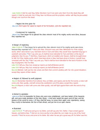 Luke 16:30-31 And he said, Nay, father Abraham: but if one went unto them from the dead, they will 
repent. 31 And he said unto him, If they hear not Moses and the prophets, neither will they be persuaded, 
though one rose from the dead. 
- Neglect the time given for 
(Rev 2:21) And I gave her space to repent of her fornication; and she repented not. 
- Condemned for neglecting 
(Matt 11:20) Then began he to upbraid the cities wherein most of his mighty works were done, because 
they repented not: 
• Danger of neglecting 
Matt 11:20-24 20 Then began he to upbraid the cities wherein most of his mighty works were done, 
because they repented not: 21 Woe unto thee, Chorazin! woe unto thee, Bethsaida! for if the mighty 
works, which were done in you, had been done in Tyre and Sidon, they would have repented long ago in 
sackcloth and ashes. 22 But I say unto you, It shall be more tolerable for Tyre and Sidon at the day of 
judgment, than for you. 23 And thou, Capernaum, which art exalted unto heaven, shalt be brought down 
to hell: for if the mighty works, which have been done in thee, had been done in Sodom, it would have 
remained until this day. 24 But I say unto you, That it shall be more tolerable for the land of Sodom in the 
day of judgment, than for thee. 
Luke 13:3 I tell you, Nay: but, except ye repent, ye shall all likewise perish. 
Luke 13:5 I tell you, Nay: but, except ye repent, ye shall all likewise perish. 
Rev 2:22 Behold, I will cast her into a bed, and them that commit adultery with her into great tribulation, 
except they repent of their deeds. 
• Neglect of, followed by swift judgment 
Rev 2:5 Remember therefore from whence thou art fallen, and repent, and do the first works; or else I will 
come unto thee quickly, and will remove thy candlestick out of his place, except thou repent. 
Rev 2:16 Repent; or else I will come unto thee quickly, and will fight against them with the sword of my 
mouth. 
• Denied to apostates 
(Heb 6:4-6) For it is impossible for those who were once enlightened, and have tasted of the heavenly 
gift, and were made partakers of the Holy Ghost, 5) And have tasted the good word of God, and the 
powers of the world to come, 6) If they shall fall away, to renew them again unto repentance; seeing 
they crucify to themselves the Son of God afresh, and put him to an open shame. 
• Illustrated 
Luke 15:18-21 18 I will arise and go to my father, and will say unto him, Father, I have sinned against 
heaven, and before thee, 19 And am no more worthy to be called thy son: make me as one of thy hired 
servants. 20 And he arose, and came to his father. But when he was yet a great way off, his father saw him, 
 