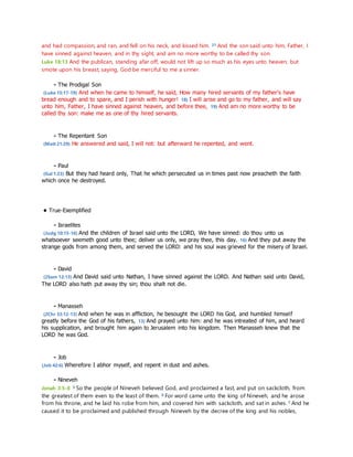 and had compassion, and ran, and fell on his neck, and kissed him. 21 And the son said unto him, Father, I 
have sinned against heaven, and in thy sight, and am no more worthy to be called thy son. 
Luke 18:13 And the publican, standing afar off, would not lift up so much as his eyes unto heaven, but 
smote upon his breast, saying, God be merciful to me a sinner. 
- The Prodigal Son 
(Luke 15:17-19) And when he came to himself, he said, How many hired servants of my father's have 
bread enough and to spare, and I perish with hunger! 18) I will arise and go to my father, and will say 
unto him, Father, I have sinned against heaven, and before thee, 19) And am no more worthy to be 
called thy son: make me as one of thy hired servants. 
- The Repentant Son 
(Matt 21:29) He answered and said, I will not: but afterward he repented, and went. 
- Paul 
(Gal 1:23) But they had heard only, That he which persecuted us in times past now preacheth the faith 
which once he destroyed. 
• True-Exemplified 
- Israelites 
(Judg 10:15-16) And the children of Israel said unto the LORD, We have sinned: do thou unto us 
whatsoever seemeth good unto thee; deliver us only, we pray thee, this day. 16) And they put away the 
strange gods from among them, and served the LORD: and his soul was grieved for the misery of Israel. 
- David 
(2Sam 12:13) And David said unto Nathan, I have sinned against the LORD. And Nathan said unto David, 
The LORD also hath put away thy sin; thou shalt not die. 
- Manasseh 
(2Chr 33:12-13) And when he was in affliction, he besought the LORD his God, and humbled himsel f 
greatly before the God of his fathers, 13) And prayed unto him: and he was intreated of him, and heard 
his supplication, and brought him again to Jerusalem into his kingdom. Then Manasseh knew that the 
LORD he was God. 
- Job 
(Job 42:6) Wherefore I abhor myself, and repent in dust and ashes. 
- Nineveh 
Jonah 3:5-8 5 So the people of Nineveh believed God, and proclaimed a fast, and put on sackcloth, from 
the greatest of them even to the least of them. 6 For word came unto the king of Nineveh, and he arose 
from his throne, and he laid his robe from him, and covered him with sackcloth, and sat in ashes. 7 And he 
caused it to be proclaimed and published through Nineveh by the decree of the king and his nobles, 
 