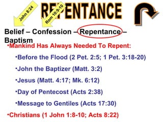 Belief – Confession – Repentance –
Baptism
•Mankind Has Always Needed To Repent:
•Before the Flood (2 Pet. 2:5; 1 Pet. 3:18-20)
•John the Baptizer (Matt. 3:2)
•Jesus (Matt. 4:17; Mk. 6:12)
•Day of Pentecost (Acts 2:38)
•Message to Gentiles (Acts 17:30)
•Christians (1 John 1:8-10; Acts 8:22)
 