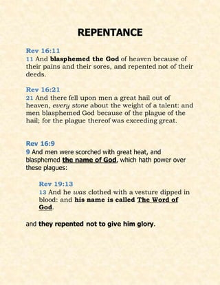 REPENTANCE
Rev 16:11
11 And blasphemed the God of heaven because of
their pains and their sores, and repented not of their
deeds.
Rev 16:21
21 And there fell upon men a great hail out of
heaven, every stone about the weight of a talent: and
men blasphemed God because of the plague of the
hail; for the plague thereof was exceeding great.
Rev 16:9
9 And men were scorched with great heat, and
blasphemed the name of God, which hath power over
these plagues:
Rev 19:13
13 And he was clothed with a vesture dipped in
blood: and his name is called The Word of
God.
and they repented not to give him glory.
 