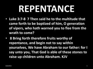 REPENTANCE
• Luke 3:7-8 7 Then said he to the multitude that
came forth to be baptized of him, O generation
of vipers, who hath warned you to flee from the
wrath to come?
• 8 Bring forth therefore fruits worthy of
repentance, and begin not to say within
yourselves, We have Abraham to our father: for I
say unto you, That God is able of these stones to
raise up children unto Abraham. KJV
6/6/2015 1
 