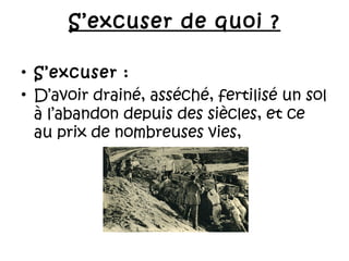 S’excuser de quoi ?
• S’excuser :
• D’avoir drainé, asséché, fertilisé un sol
à l’abandon depuis des siècles, et ce
au prix de nombreuses vies,

 
