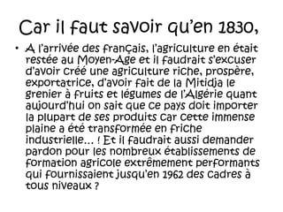 Car il faut savoir qu’en 1830,
• A l’arrivée des français, l’agriculture en était
restée au Moyen-Age et il faudrait s’excuser
d’avoir créé une agriculture riche, prospère,
exportatrice, d’avoir fait de la Mitidja le
grenier à fruits et légumes de l’Algérie quant
aujourd’hui on sait que ce pays doit importer
la plupart de ses produits car cette immense
plaine a été transformée en friche
industrielle… ! Et il faudrait aussi demander
pardon pour les nombreux établissements de
formation agricole extrêmement performants
qui fournissaient jusqu’en 1962 des cadres à
tous niveaux ?

 