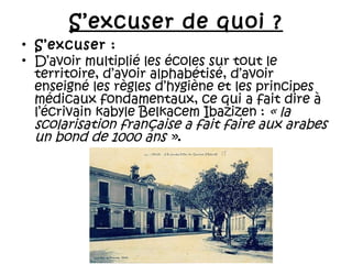 S’excuser de quoi ?
• S’excuser :
• D’avoir multiplié les écoles sur tout le
territoire, d’avoir alphabétisé, d’avoir
enseigné les règles d’hygiène et les principes
médicaux fondamentaux, ce qui a fait dire à
l’écrivain kabyle Belkacem Ibazizen : « la
scolarisation française a fait faire aux arabes
un bond de 1000 ans ».

 
