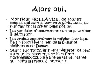 Alors oui,
•  Monsieur HOLLANDE, de tous les
peuples qui sont passés en Algérie, seuls les
Français ont laissé un bilan positif.
• Les vandales n’apportèrent rien au pays sinon
la désolation,
• Les arabes apportèrent la religion islamique
mais n’apportèrent rien de la brillante
civilisation de Damas.
• Quant aux Turcs, ils firent régresser ce pays
sur tous les plans et c’est bien l’état
moyenâgeux couplé à une piraterie intense
qui incita la France à intervenir.

 