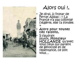 Alors oui !,
• Je dirai, à l’instar de
Ferrat Abbas : « La
France n’a pas colonisé
l’Algérie, elle l’a fondée.
»
• Alors pour toutes
ces raisons,
• Il faudrait
plutôt, Monsieur
HOLLANDE qu’avec
tous ceux qui parlent
de génocide et de
repentance, ce soit
vous…

 