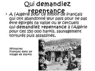 •

Qui demandiez
repentance français
A l’Algérie pour ce million de

qui ont abandonné leur pays pour ne pas
être égorgés (la valise ou le cercueil)
qui demandiez repentance  à l’Algérie
pour ces 150 000 harkis, sauvagement
torturés puis assassinés,
Militaires
Français dans un
village de Harkis

 
