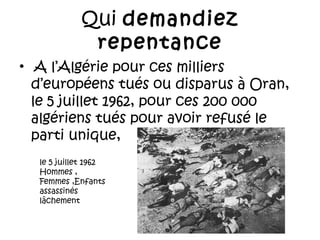 Qui demandiez
repentance
•  A l’Algérie pour ces milliers
d’européens tués ou disparus à Oran,
le 5 juillet 1962, pour ces 200 000
algériens tués pour avoir refusé le
parti unique,
le 5 juillet 1962
Hommes ,
Femmes ,Enfants
assassinés
lâchement

 