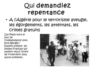 Qui demandiez
repentance
• A l’Algérie pour le terrorisme aveugle,
les égorgements, les attentats, les
crimes gratuits
Ces Pieds noirs le
jour de
l’indépendance vont
être égorgés !
Etaient présent les
soldats Français qui
avaient reçut l’ordre
de n’intervenir sous
aucun prétexte .

 